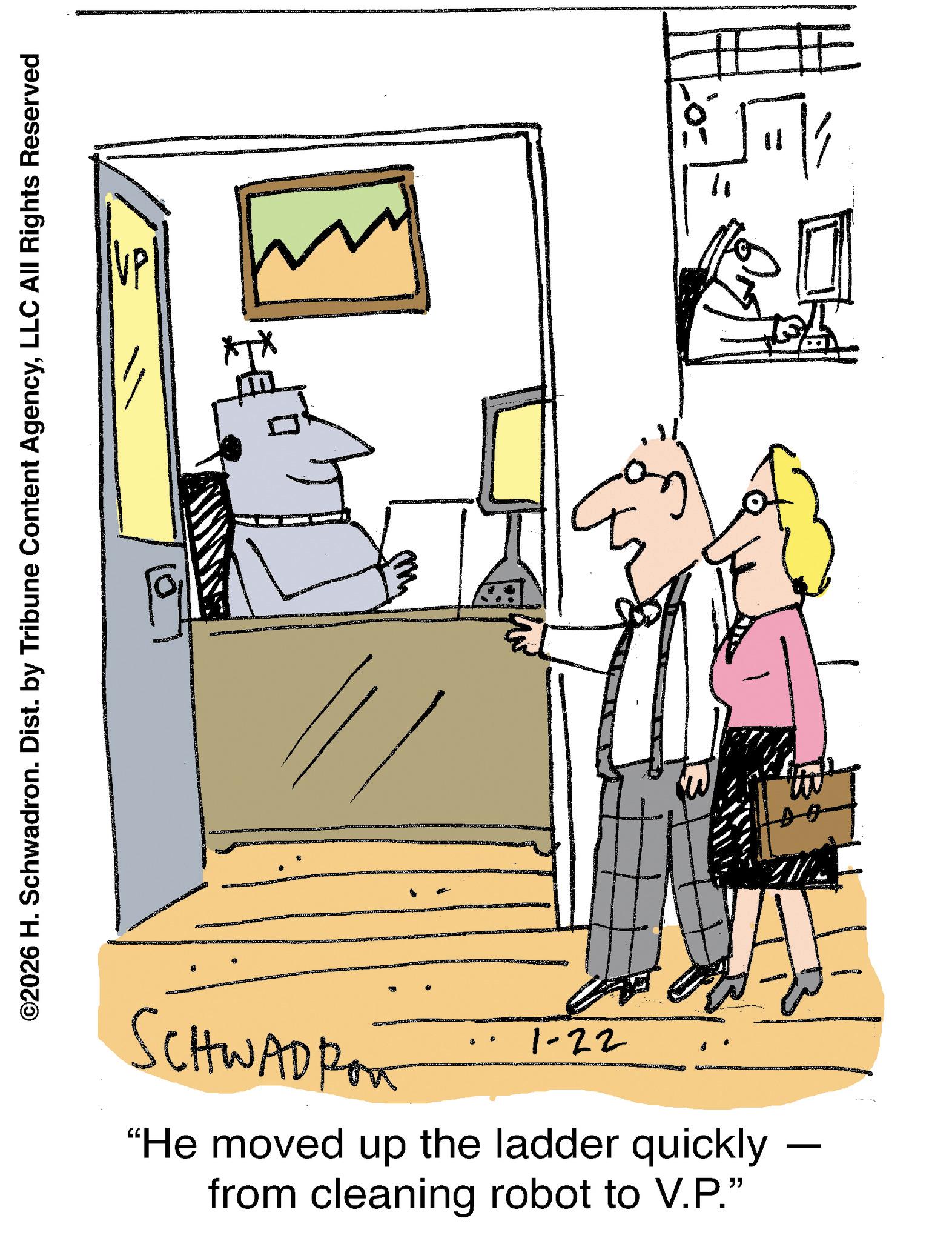 Fiction OCR: ©2026 H. Schwadron. Dist. by Tribune Content AgencyLLC All Rights Reserved SCHWADRO 1-22 "He moved up the ladder quickly from cleaning robot to V.P." - " 11 © 2026 H. Schwadron . Dist . by Tribune Content AgencyLLC All Rights Reserved SCHWADRO 1-22 " He moved up the ladder quickly from cleaning robot to V.P. " - " 11