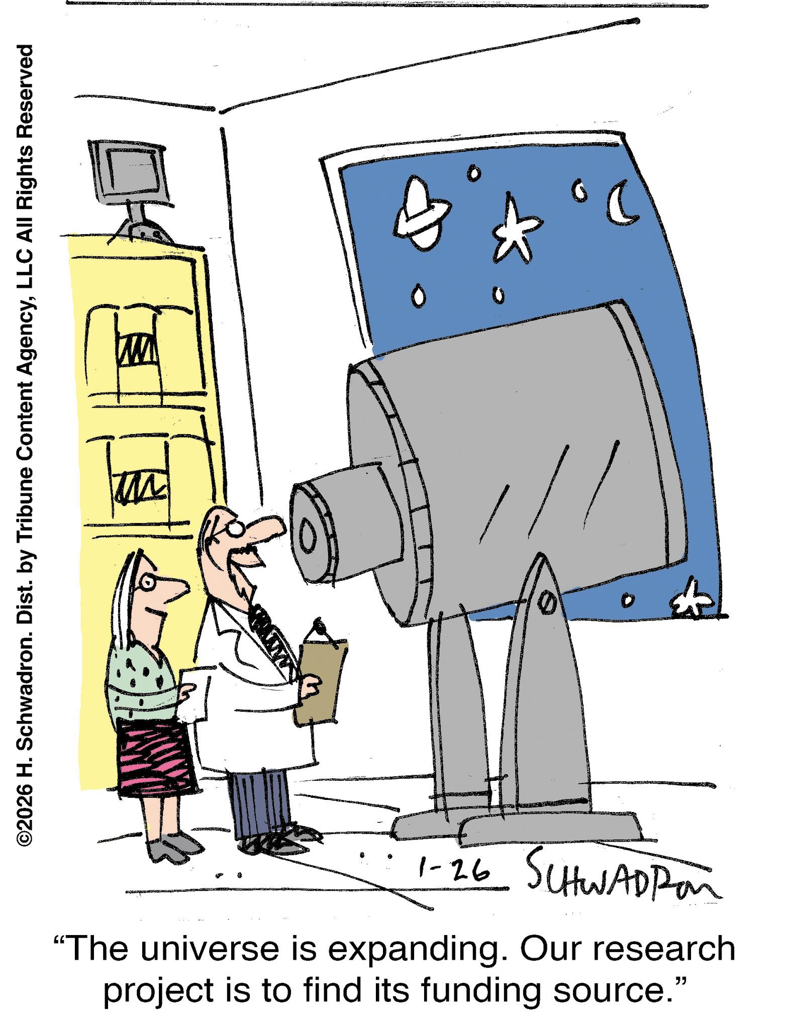 Fiction OCR: 1-26 SCHWADPon "The universe is expanding. Our research project is to find its funding source." ©2026 H. Schwadron. Dist. by Tribune Content AgencyLLC All Rights Reserved + 1-26 SCHWADPon " The universe is expanding . Our research project is to find its funding source . " © 2026 H. Schwadron . Dist . by Tribune Content AgencyLLC All Rights Reserved +