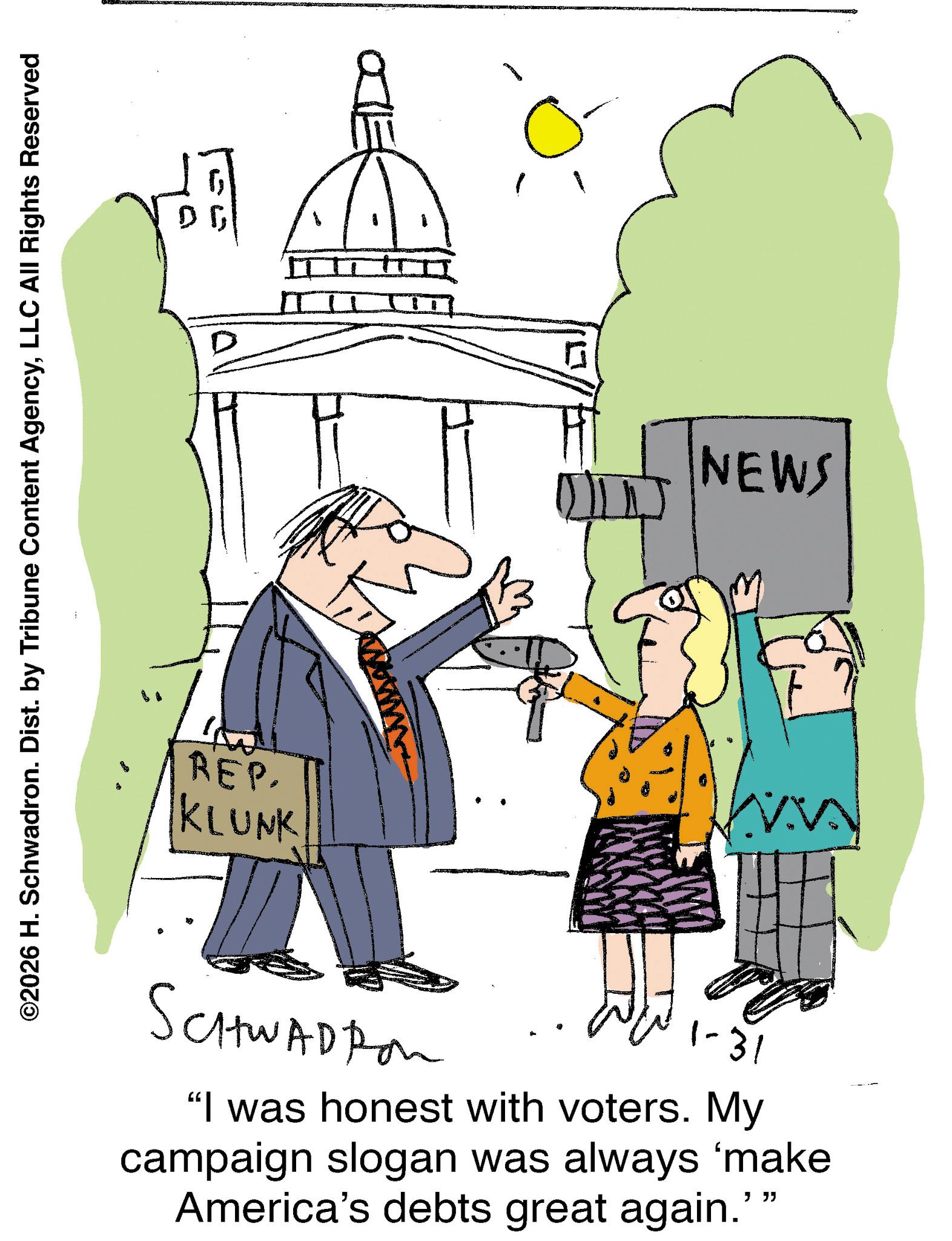 Illustration OCR: ©2026 H. Schwadron. Dist. by Tribune Content AgencyLLC All Rights Reserved 0 REP. KLUNK 15 NEWS SCHWADRON 1-31 "I was honest with voters. My campaign slogan was always 'make America's debts great again."" © 2026 H. Schwadron . Dist . by Tribune Content AgencyLLC All Rights Reserved 0 REP . KLUNK 15 NEWS SCHWADRON 1-31 " I was honest with voters . My campaign slogan was always ' make America's debts great again . " "