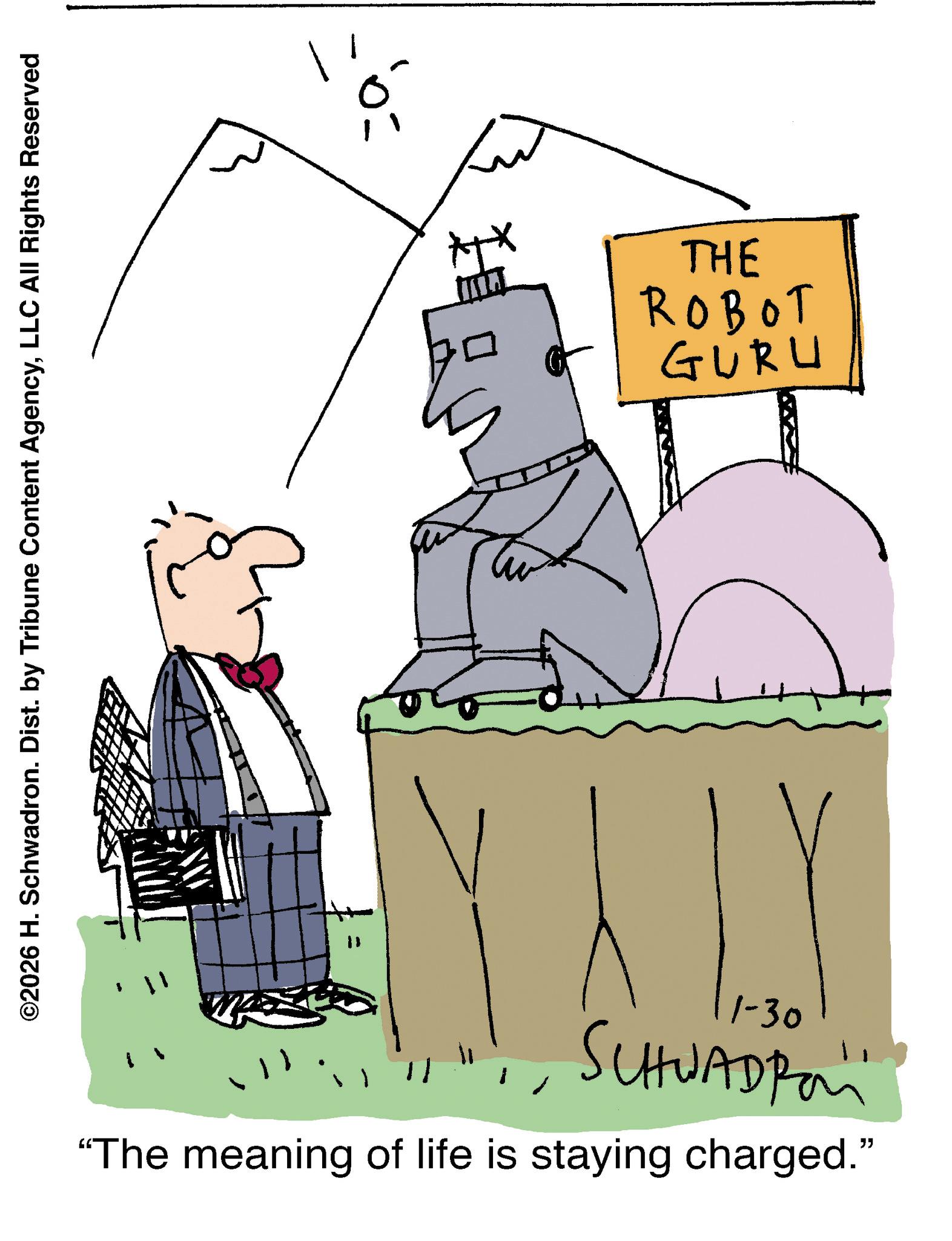 Line art OCR: ©2026 H. Schwadron. Dist. by Tribune Content AgencyLLC All Rights Reserved 1-30 SCHWADRO "The meaning of life is staying charged." THE ROBOT GURU © 2026 H. Schwadron . Dist . by Tribune Content AgencyLLC All Rights Reserved 1-30 SCHWADRO " The meaning of life is staying charged . " THE ROBOT GURU