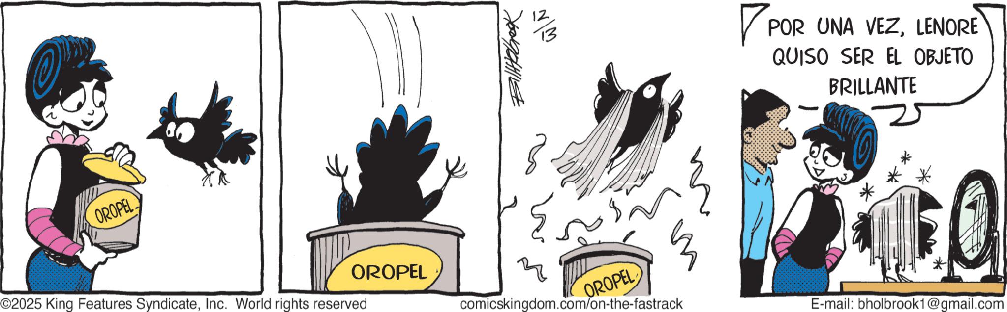 Comic book OCR: OROPEL Billabrook w/ì ©2025 King Features SyndicateInc. World rights reserved OROPEL comicskingdom.com/on-the-fastrack OROPEL ? POR UNA VEZLENORE QUISO SER EL OBJETO BRILLANTE * *. TFOL E-mail: bholbrook1@gmail.com OROPEL Billabrook w / ì © 2025 King Features SyndicateInc. World rights reserved OROPEL comicskingdom.com/on-the-fastrack OROPEL ? POR UNA VEZLENORE QUISO SER EL OBJETO BRILLANTE * * . TFOL E - mail : bholbrook1@gmail.com