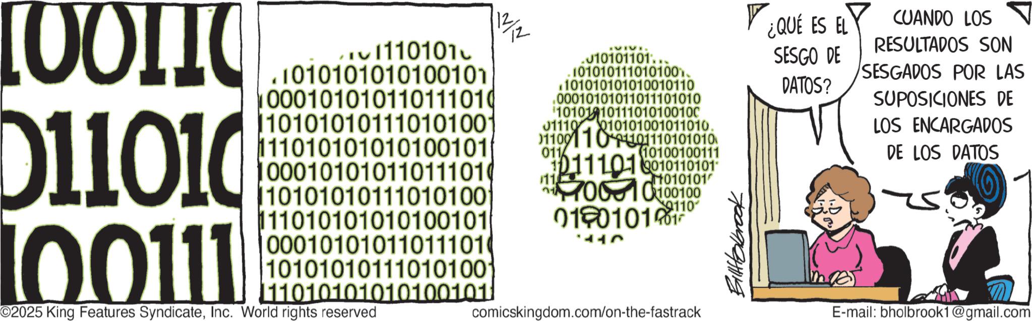 Graphics OCR: [00110 011010 100111 1110101 .1010101010100101 000101010110111010 1101010101110101001 111010101010100101 000101010110111010 10101010111010100 111010101010100101 12 .010101101.. .1010101110101001 .101010101010010110 .00010101011011101010 1010110111010100100 01110 010101001011010. 011001101101110101010 011 10100100111 10111010010110101 1110010100100 019010101 1010101 9110 000101010110111010 101010101110101001 11010101010100101) comicskingdom.com/on-the-fastrack ©2025 King Features SyndicateInc. World rights reserved Billabrook ¿QUÉ ES EL CUANDO LOS RESULTADOS SON SESGO DE DATOS? SESGADOS POR LAS SUPOSICIONES DE LOS ENCARGADOS DE LOS DATOS E-mail: bholbrook1@gmail.com [ 00110 011010 100111 1110101 .1010101010100101 000101010110111010 1101010101110101001 111010101010100101 000101010110111010 10101010111010100 111010101010100101 12 .010101101 .. .1010101110101001 .101010101010010110 .00010101011011101010 1010110111010100100 01110 010101001011010 . 011001101101110101010 011 10100100111 10111010010110101 1110010100100 019010101 1010101 9110 000101010110111010 101010101110101001 11010101010100101 ) comicskingdom.com/on-the-fastrack © 2025 King Features SyndicateInc. World rights reserved Billabrook ¿ QUÉ ES EL CUANDO LOS RESULTADOS SON SESGO DE DATOS ? SESGADOS POR LAS SUPOSICIONES DE LOS ENCARGADOS DE LOS DATOS E - mail : bholbrook1@gmail.com