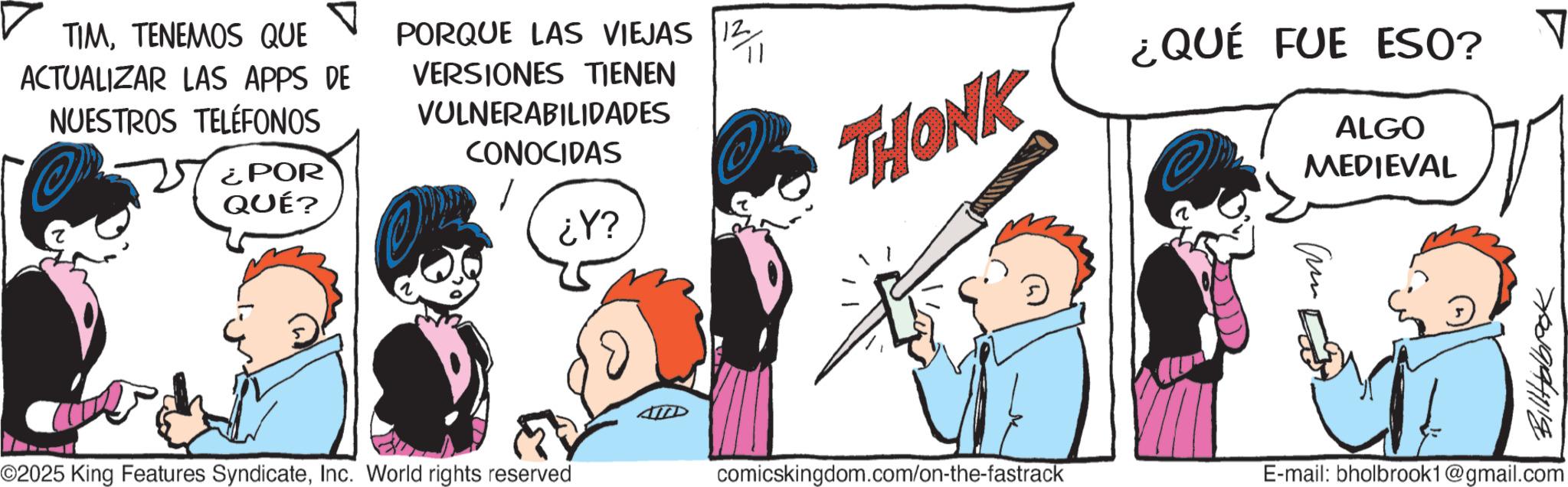 Animated cartoon OCR: TIMTENEMOS QUE ACTUALIZAR LAS APPS DE NUESTROS TELÉFONOS ¿POR QUÉ? PORQUE LAS VIEJAS 12 VERSIONES TIENEN VULNERABILIDADES CONOCIDAS p1 ????? THONK ¿QUÉ FUE ESO? ALGO MEDIEVAL ©2025 King Features SyndicateInc. World rights reserved comicskingdom.com/on-the-fastrack E-mail: bholbrook1@gmail.com ? TIMTENEMOS QUE ACTUALIZAR LAS APPS DE NUESTROS TELÉFONOS ¿ POR QUÉ ? PORQUE LAS VIEJAS 12 VERSIONES TIENEN VULNERABILIDADES CONOCIDAS p1 ????? THONK ¿ QUÉ FUE ESO ? ALGO MEDIEVAL © 2025 King Features SyndicateInc. World rights reserved comicskingdom.com/on-the-fastrack E - mail : bholbrook1@gmail.com ?