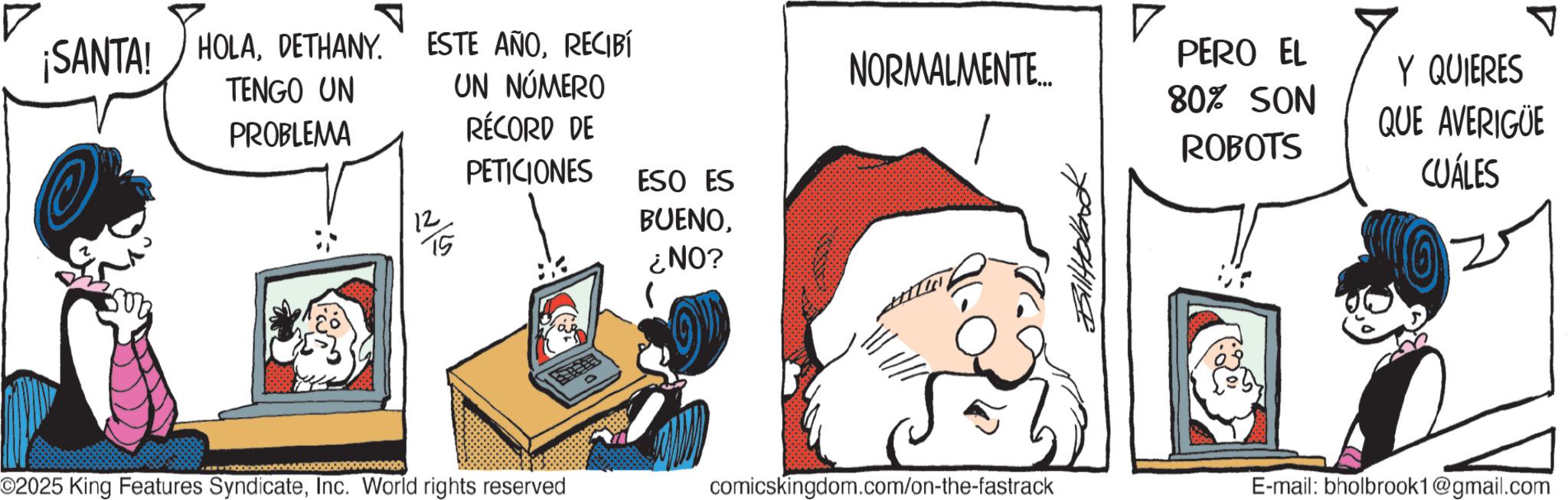 Animated cartoon OCR: ? ESTE AÑORECIBÍ UN NÚMERO RÉCORD DE PETICIONES 12 15 ESO ES BUENO¿NO? ¡SANTA! HOLADETHANY. TENGO UN PROBLEMA NORMALMENTE... ? PERO EL 80% SON ROBOTS Y QUIERES QUE AVERIGUE CUÁLES ACHILISE ©2025 King Features SyndicateInc. World rights reserved comicskingdom.com/on-the-fastrack 7.90% E-mail: bholbrook1@gmail.com ? ESTE AÑORECIBÍ UN NÚMERO RÉCORD DE PETICIONES 12 15 ESO ES BUENO¿ NO ? ¡ SANTA ! HOLADETHANY . TENGO UN PROBLEMA NORMALMENTE ... ? PERO EL 80 % SON ROBOTS Y QUIERES QUE AVERIGUE CUÁLES ACHILISE © 2025 King Features SyndicateInc. World rights reserved comicskingdom.com/on-the-fastrack 7.90 % E - mail : bholbrook1@gmail.com