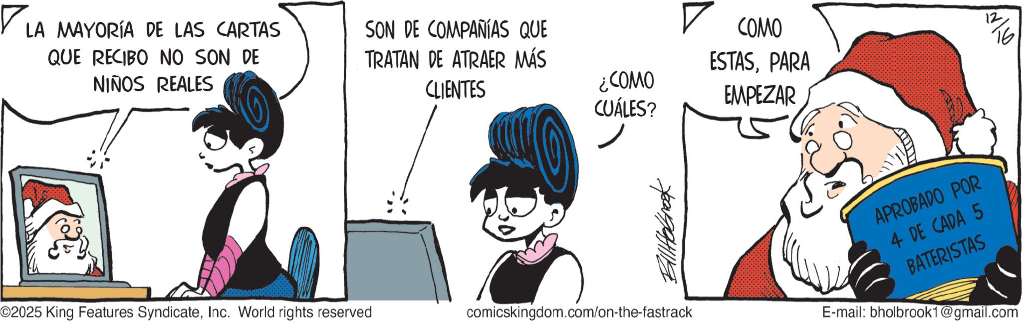 Publication OCR: ? LA MAYORÍA DE LAS CARTAS QUE RECIBO NO SON DE NIÑOS REALES SON DE COMPAÑÍAS QUE TRATAN DE ATRAER MÁS CLIENTES ¿COMO CUÁLES? O2025 King Features SyndicateInc. World rights reserved ? COMO 16 ESTASPARA EMPEZAR ??????? comicskingdom.com/on-the-fastrack APROBADO POR 4 DE CADA 5 BATERISTAS E-mail: bholbrook1@gmail.com ? LA MAYORÍA DE LAS CARTAS QUE RECIBO NO SON DE NIÑOS REALES SON DE COMPAÑÍAS QUE TRATAN DE ATRAER MÁS CLIENTES ¿ COMO CUÁLES ? O2025 King Features SyndicateInc. World rights reserved ? COMO 16 ESTASPARA EMPEZAR ??????? comicskingdom.com/on-the-fastrack APROBADO POR 4 DE CADA 5 BATERISTAS E - mail : bholbrook1@gmail.com