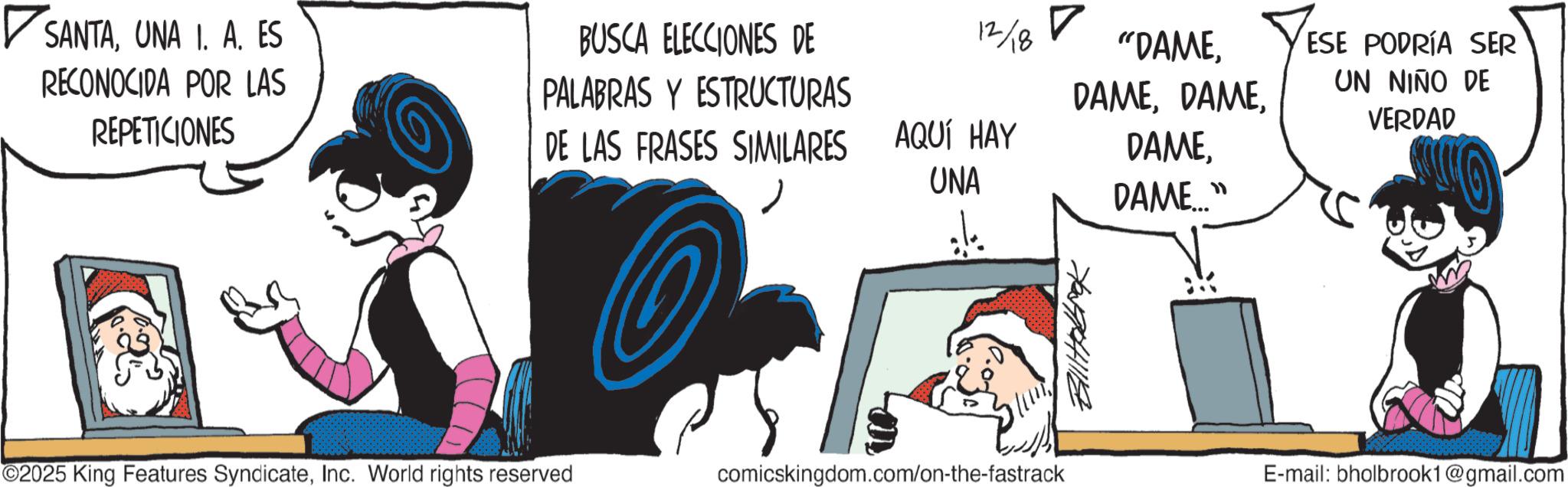Publication OCR: ? SANTAUNA 1. A. ES RECONOCIDA POR LAS REPETICIONES BUSCA ELECCIONES DE PALABRAS Y ESTRUCTURAS 12/18 ? "DAMEDE LAS FRASES SIMILARES AQUÍ HAY UNA DAMEDAME..." 70/741118 ©2025 King Features SyndicateInc. World rights reserved comicskingdom.com/on-the-fastrack ESE PODRÍA SER UN NIÑO DE VERDAD E-mail: bholbrook1@gmail.com ? SANTAUNA 1. A. ES RECONOCIDA POR LAS REPETICIONES BUSCA ELECCIONES DE PALABRAS Y ESTRUCTURAS 12/18 ? " DAMEDE LAS FRASES SIMILARES AQUÍ HAY UNA DAMEDAME ... " 70/741118 © 2025 King Features SyndicateInc. World rights reserved comicskingdom.com/on-the-fastrack ESE PODRÍA SER UN NIÑO DE VERDAD E - mail : bholbrook1@gmail.com