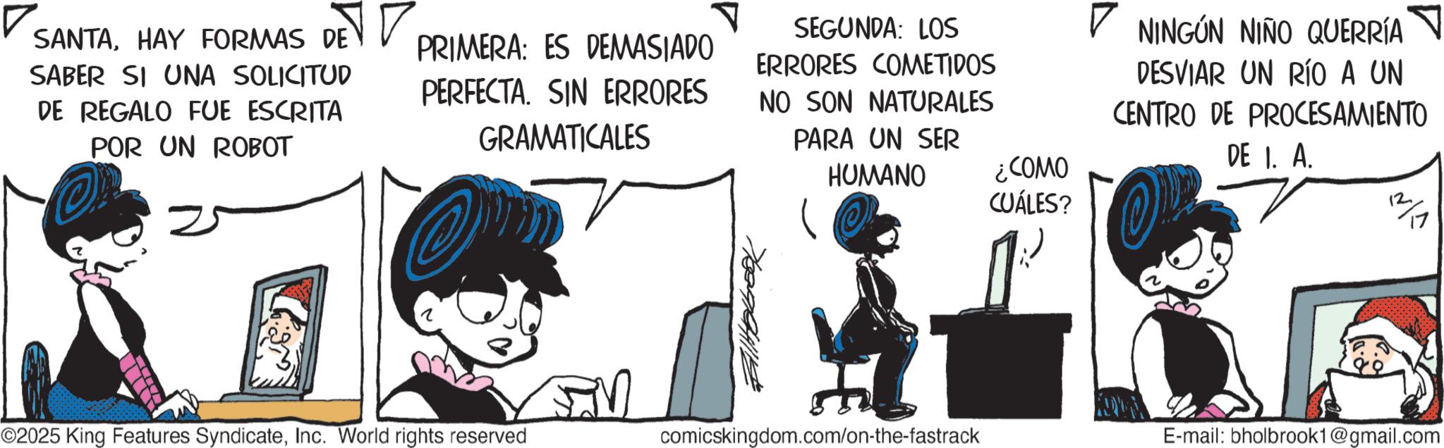 Graphics OCR: SANTAHAY FORMAS DE SABER SI UNA SOLICITUD DE REGALO FUE ESCRITA POR UN ROBOT ? PRIMERA: ES DEMASIADO PERFECTA. SIN ERRORES GRAMATICALES SEGUNDA: LOS ERRORES COMETIDOS NO SON NATURALES PARA UN SER HUMANO ¿COMO CUÁLES? ? NINGÚN NIÑO QUERRÍA DESVIAR UN RÍO A UN CENTRO DE PROCESAMIENTO DE 1. A. T ©2025 King Features SyndicateInc. World rights reserved _comicskingdom.com/on-the-fastrack E-mail: bholbrook1@gmail.com SANTAHAY FORMAS DE SABER SI UNA SOLICITUD DE REGALO FUE ESCRITA POR UN ROBOT ? PRIMERA : ES DEMASIADO PERFECTA . SIN ERRORES GRAMATICALES SEGUNDA : LOS ERRORES COMETIDOS NO SON NATURALES PARA UN SER HUMANO ¿ COMO CUÁLES ? ? NINGÚN NIÑO QUERRÍA DESVIAR UN RÍO A UN CENTRO DE PROCESAMIENTO DE 1. A. T © 2025 King Features SyndicateInc. World rights reserved _comicskingdom.com/on-the-fastrack E - mail : bholbrook1@gmail.com