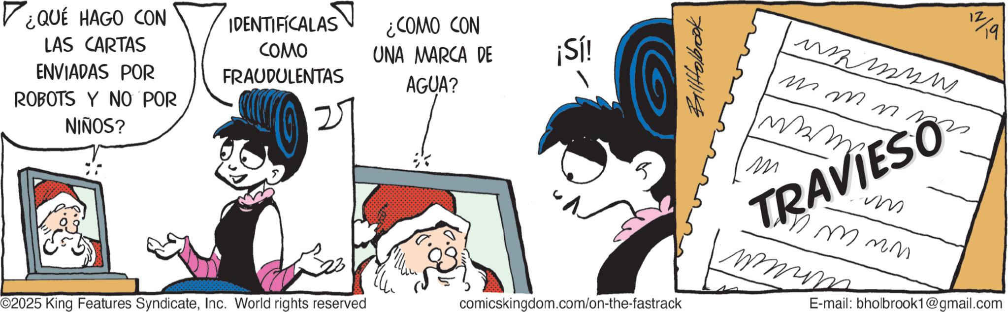 Publication OCR: ¿QUÉ HAGO CON LAS CARTAS ENVIADAS POR IDENTIFICALAS COMO FRAUDULENTAS ¿COMO CON UNA MARCA DE ¡Sí! AGUA? ROBOTS Y NO POR NIÑOS? ©2025 King Features SyndicateInc. World rights reserved comicskingdom.com/on-the-fastrack BallHolbrook 12/19 ?????? m m n n ? TRAVIESO ?? im mmmm mmin E-mail: bholbrook1@gmail.com ¿ QUÉ HAGO CON LAS CARTAS ENVIADAS POR IDENTIFICALAS COMO FRAUDULENTAS ¿ COMO CON UNA MARCA DE ¡ Sí ! AGUA ? ROBOTS Y NO POR NIÑOS ? © 2025 King Features SyndicateInc. World rights reserved comicskingdom.com/on-the-fastrack BallHolbrook 12/19 ?????? m m n n ? TRAVIESO ?? im mmmm mmin E - mail : bholbrook1@gmail.com