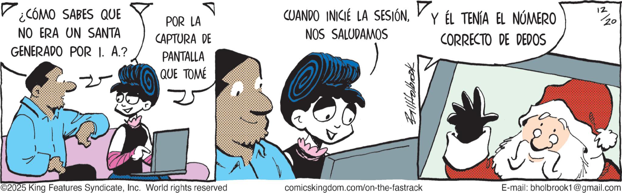 Publication OCR: PANTALLA QUE TOME COMO SABES QUE POR LA CUANDO INICIÉ LA SESIÓNNO ERA UN SANTA CAPTURA DE NOS SALUDAMOS Y ÉL TENÍA EL NÚMERO CORRECTO DE DEDOS 12/20 GENERADO POR I. A.? BallHolbrook ©2025 King Features SyndicateInc. World rights reserved comicskingdom.com/on-the-fastrack E-mail: bholbrook1@gmail.com PANTALLA QUE TOME COMO SABES QUE POR LA CUANDO INICIÉ LA SESIÓNNO ERA UN SANTA CAPTURA DE NOS SALUDAMOS Y ÉL TENÍA EL NÚMERO CORRECTO DE DEDOS 12/20 GENERADO POR I. A. ? BallHolbrook © 2025 King Features SyndicateInc. World rights reserved comicskingdom.com/on-the-fastrack E - mail : bholbrook1@gmail.com
