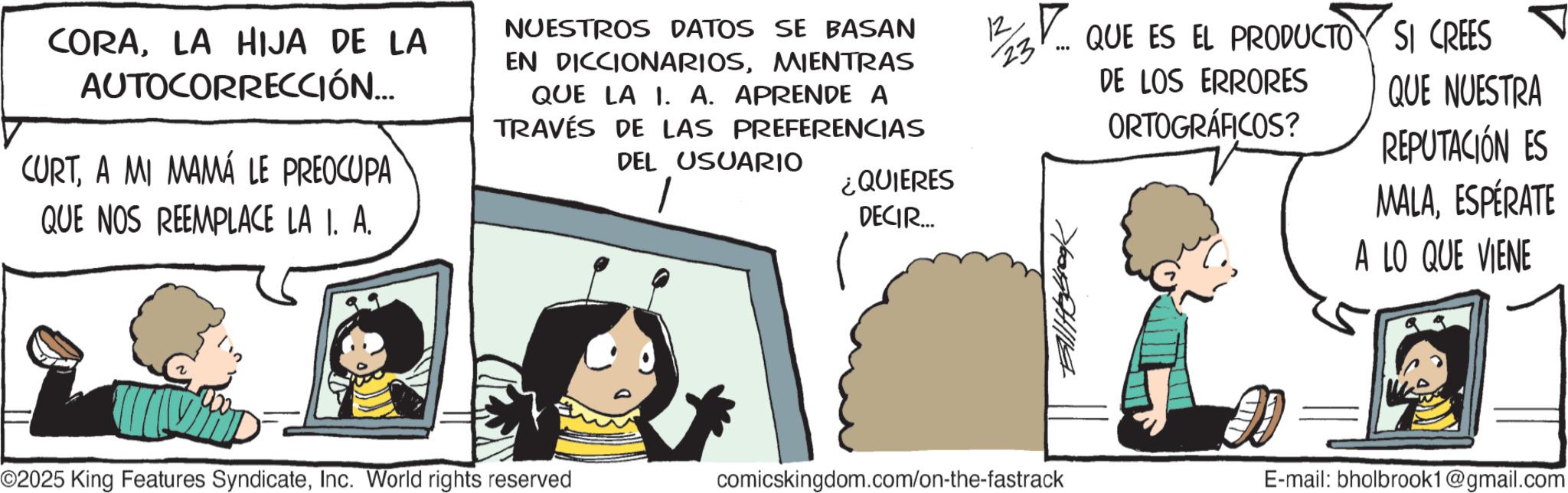 Photo caption OCR: CORALA HIJA DE LA AUTOCORRECCIÓN... CURTA MI MAMÁ LE PREOCUPA QUE NOS REEMPLACE LA 1. A. NUESTROS DATOS SE BASAN EN DICCIONARIOSMIENTRAS QUE LA 1. A. APRENDE A TRAVÉS DE LAS PREFERENCIAS DEL USUARIO ¿QUIERES DECIR... 12 13. QUE ES EL PRODUCTO SI CREES 23. ??? DE LOS ERRORES ORTOGRÁFICOS? QUE NUESTRA REPUTACIÓN ES MALAESPÉRATE A LO QUE VIENE ©2025 King Features SyndicateInc. World rights reserved comicskingdom.com/on-the-fastrack E-mail: bholbrook1@gmail.com CORALA HIJA DE LA AUTOCORRECCIÓN ... CURTA MI MAMÁ LE PREOCUPA QUE NOS REEMPLACE LA 1. A. NUESTROS DATOS SE BASAN EN DICCIONARIOSMIENTRAS QUE LA 1. A. APRENDE A TRAVÉS DE LAS PREFERENCIAS DEL USUARIO ¿ QUIERES DECIR ... 12 13. QUE ES EL PRODUCTO SI CREES 23 . ??? DE LOS ERRORES ORTOGRÁFICOS ? QUE NUESTRA REPUTACIÓN ES MALAESPÉRATE A LO QUE VIENE © 2025 King Features SyndicateInc. World rights reserved comicskingdom.com/on-the-fastrack E - mail : bholbrook1@gmail.com