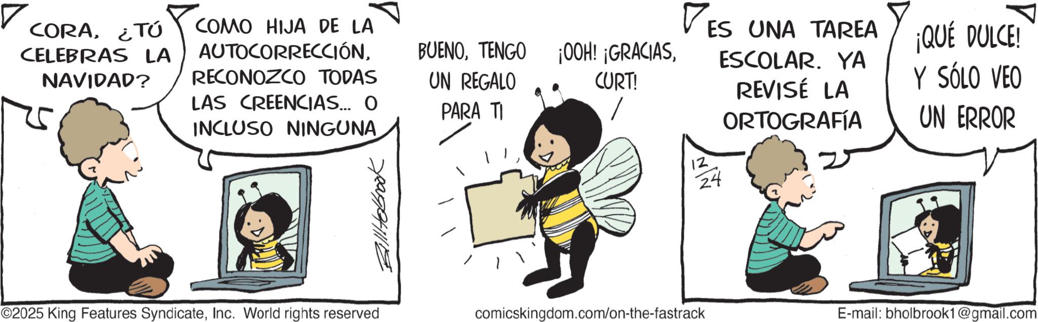 Photo caption OCR: CORA¿TÚ CELEBRAS LA NAVIDAD? COMO HIJA DE LA AUTOCORRECCIÓNRECONOZCO TODAS LAS CREENCIAS... O INCLUSO NINGUNA. Billitolbrook BUENOCURT! UN REGALO PARA TI 12 ES UNA TAREA 24 ESCOLAR. YA REVISÉ LA ORTOGRAFÍA ¡QUÉ DULCE! Y SÓLO VEO UN ERROR ©2025 King Features SyndicateInc. World rights reserved comicskingdom.com/on-the-fastrack E-mail: bholbrook1@gmail.com CORA¿ TÚ CELEBRAS LA NAVIDAD ? COMO HIJA DE LA AUTOCORRECCIÓNRECONOZCO TODAS LAS CREENCIAS ... O INCLUSO NINGUNA . Billitolbrook BUENOTENGO ¡ OOH ! ¡ GRACIASCURT ! UN REGALO PARA TI 12 ES UNA TAREA 24 ESCOLAR . YA REVISÉ LA ORTOGRAFÍA ¡ QUÉ DULCE ! Y SÓLO VEO UN ERROR © 2025 King Features SyndicateInc. World rights reserved comicskingdom.com/on-the-fastrack E - mail : bholbrook1@gmail.com