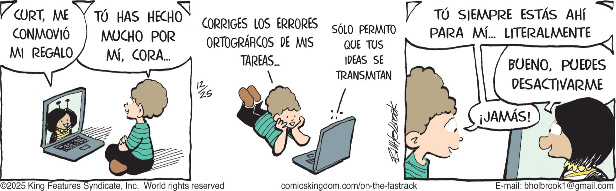 Fictional character OCR: CURTME TÚ HAS HECHO CONMOVIÓ MI REGALO MUCHO POR CORRIGES LOS ERRORES SÓLO PERMITO ORTOGRÁFICOS DE MIS MÍCORA... TAREAS... 12 25 QUE TUS IDEAS SE TRANSMITAN ? TÚ SIEMPRE ESTÁS AHÍ PARA MÍ... LITERALMENTE BUENOPUEDES DESACTIVARME ©2025 King Features SyndicateInc. World rights reserved Bilobrook comicskingdom.com/on-the-fastrack ¡JAMÁS! E-mail: bholbrook1@gmail.com CURTME TÚ HAS HECHO CONMOVIÓ MI REGALO MUCHO POR CORRIGES LOS ERRORES SÓLO PERMITO ORTOGRÁFICOS DE MIS MÍCORA ... TAREAS ... 12 25 QUE TUS IDEAS SE TRANSMITAN ? TÚ SIEMPRE ESTÁS AHÍ PARA MÍ ... LITERALMENTE BUENOPUEDES DESACTIVARME © 2025 King Features SyndicateInc. World rights reserved Bilobrook comicskingdom.com/on-the-fastrack ¡ JAMÁS ! E - mail : bholbrook1@gmail.com