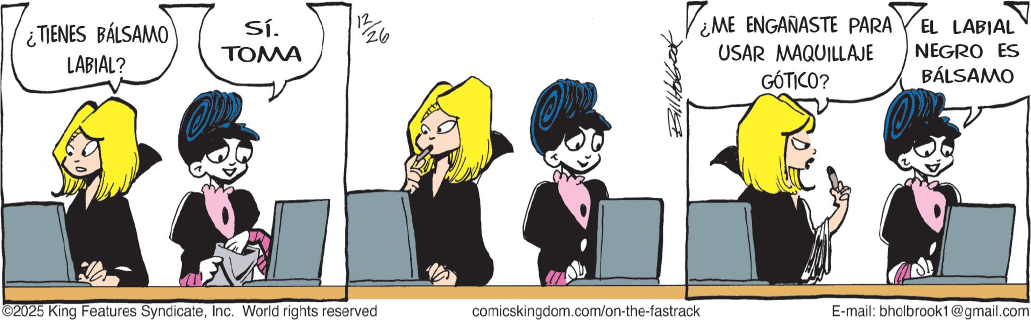 Graphics OCR: ¿TIENES BÁLSAMO LABIAL? Sí. TOMA 12 26 O Bill Holba TEME ¿ME ENGAÑASTE PARA USAR MAQUILLAJE GÓTICO? EL LABIAL NEGRO ES BÁLSAMO ©2025 King Features SyndicateInc. World rights reserved comicskingdom.com/on-the-fastrack E-mail: bholbrook1@gmail.com ¿ TIENES BÁLSAMO LABIAL ? Sí . TOMA 12 26 O Bill Holba TEME ¿ ME ENGAÑASTE PARA USAR MAQUILLAJE GÓTICO ? EL LABIAL NEGRO ES BÁLSAMO © 2025 King Features SyndicateInc. World rights reserved comicskingdom.com/on-the-fastrack E - mail : bholbrook1@gmail.com