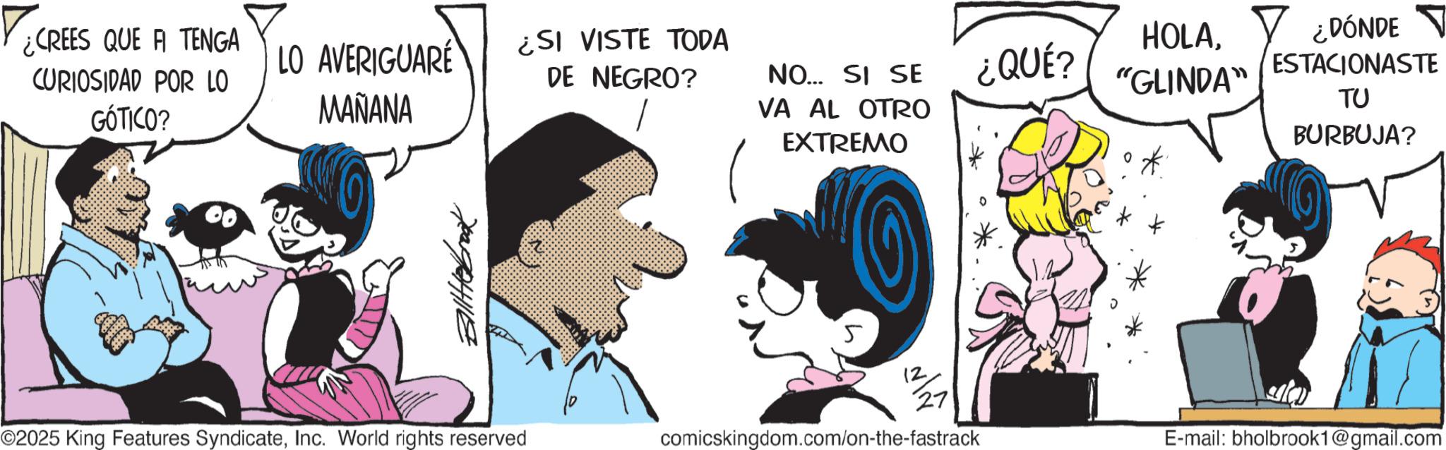 Graphics OCR: ¿CREES QUE A TENGA CURIOSIDAD POR LO GÓTICO? LO AVERIGUARÉ MAÑANA ¿SI VISTE TODA DE NEGRO? NO... SI SE VA AL OTRO EXTREMO ¿QUÉ? HOLA"GLINDA" ¿DÓNDE ? ESTACIONASTE ?? BURBUJA? * 5 12 ©2025 King Features SyndicateInc. World rights reserved comicskingdom.com/on-the-fastrack E-mail: bholbrook1@gmail.com ¿ CREES QUE A TENGA CURIOSIDAD POR LO GÓTICO ? LO AVERIGUARÉ MAÑANA ¿ SI VISTE TODA DE NEGRO ? NO ... SI SE VA AL OTRO EXTREMO ¿ QUÉ ? HOLA" GLINDA " ¿ DÓNDE ? ESTACIONASTE ?? BURBUJA ? * 5 12 © 2025 King Features SyndicateInc. World rights reserved comicskingdom.com/on-the-fastrack E - mail : bholbrook1@gmail.com