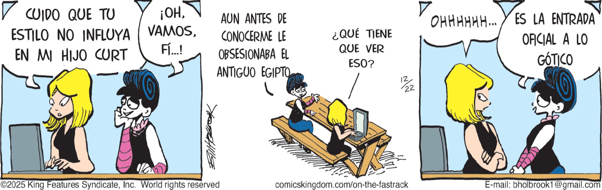 Publication OCR: ? CUIDO QUE TU ESTILO NO INFLUYA ¡OHAUN ANTES DE EN MI HIJO CURT Fí...! CONOCERME LE OBSESIONABA EL ANTIGUO EGIPTO ¿QUÉ TIENE QUE VER ESO? 12 22 OHHHHHH... ES LA ENTRADA OFICIAL A LO GÓTICO ©2025 King Features SyndicateInc. World rights reserved comicskingdom.com/on-the-fastrack E-mail: bholbrook1@gmail.com ? CUIDO QUE TU ESTILO NO INFLUYA ¡ OHAUN ANTES DE EN MI HIJO CURT Fí ... ! CONOCERME LE OBSESIONABA EL ANTIGUO EGIPTO ¿ QUÉ TIENE QUE VER ESO ? 12 22 OHHHHHH ... ES LA ENTRADA OFICIAL A LO GÓTICO © 2025 King Features SyndicateInc. World rights reserved comicskingdom.com/on-the-fastrack E - mail : bholbrook1@gmail.com