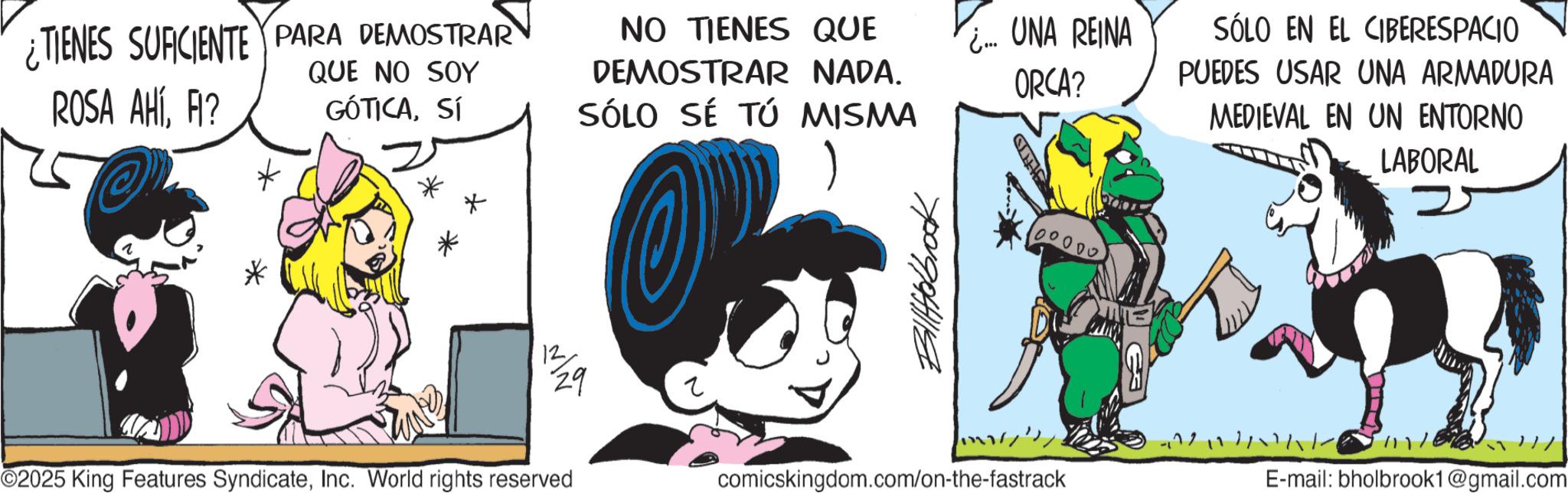 Publication OCR: ¿TIENES SUFICIENTE PARA DEMOSTRAR ROSA AHÍFI? QUE NO SOY GÓTICASí NO TIENES QUE DEMOSTRAR NADA. SÓLO SÉ TÚ MISMA * 12 29 ©2025 King Features SyndicateInc. World rights reserved Billerbook ¿.... UNA REINA ORCA? 10000 SÓLO EN EL CIBERESPACIO PUEDES USAR UNA ARMADURA MEDIEVAL EN UN ENTORNO LABORAL comicskingdom.com/on-the-fastrack E-mail: bholbrook1@gmail.com ¿ TIENES SUFICIENTE PARA DEMOSTRAR ROSA AHÍFI ? QUE NO SOY GÓTICASí NO TIENES QUE DEMOSTRAR NADA . SÓLO SÉ TÚ MISMA * 12 29 © 2025 King Features SyndicateInc. World rights reserved Billerbook ¿ .... UNA REINA ORCA ? 10000 SÓLO EN EL CIBERESPACIO PUEDES USAR UNA ARMADURA MEDIEVAL EN UN ENTORNO LABORAL comicskingdom.com/on-the-fastrack E - mail : bholbrook1@gmail.com