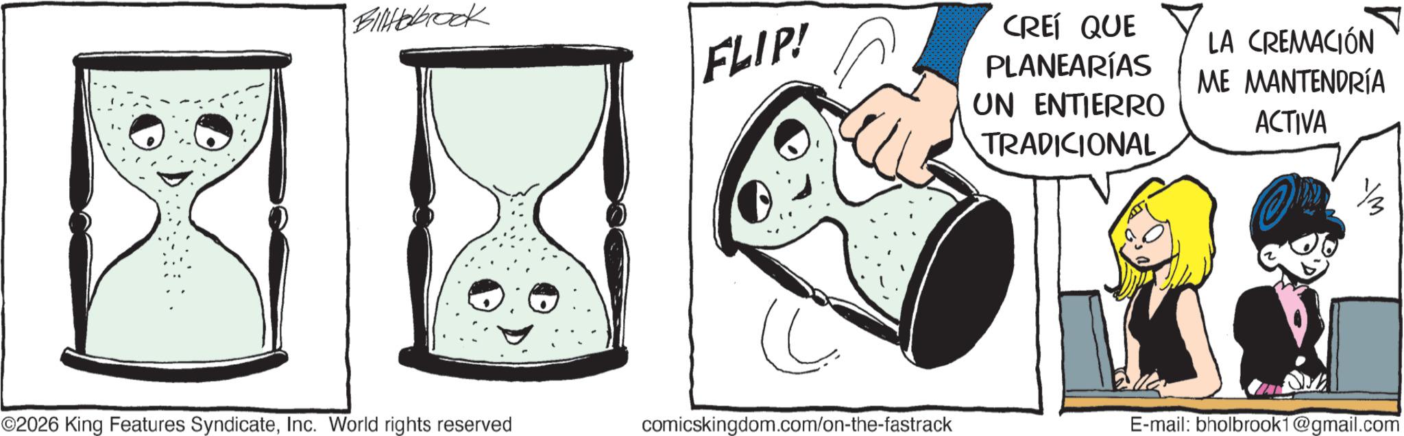 Animated cartoon OCR: Billerbrook FLIP! CREÍ QUE PLANEARÍAS UN ENTIERRO TRADICIONAL LA CREMACIÓN ME MANTENDRÍA ACTIVA ©2026 King Features SyndicateInc. World rights reserved comicskingdom.com/on-the-fastrack E-mail: bholbrook1@gmail.com Billerbrook FLIP ! CREÍ QUE PLANEARÍAS UN ENTIERRO TRADICIONAL LA CREMACIÓN ME MANTENDRÍA ACTIVA © 2026 King Features SyndicateInc. World rights reserved comicskingdom.com/on-the-fastrack E - mail : bholbrook1@gmail.com