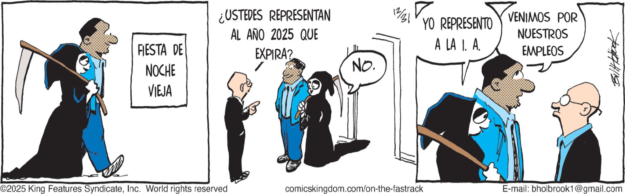 Comics OCR: FIESTA DE NOCHE VIEJA ¿USTEDES REPRESENTAN AL AÑO 2025 QUE EXPIRA? YO REPRESENTO VENIMOS POR A LA I. A. NUESTROS EMPLEOS No. ©2025 King Features SyndicateInc. World rights reserved comicskingdom.com/on-the-fastrack E-mail: bholbrook1@gmail.com FIESTA DE NOCHE VIEJA ¿ USTEDES REPRESENTAN AL AÑO 2025 QUE EXPIRA ? YO REPRESENTO VENIMOS POR A LA I. A. NUESTROS EMPLEOS No. © 2025 King Features SyndicateInc. World rights reserved comicskingdom.com/on-the-fastrack E - mail : bholbrook1@gmail.com