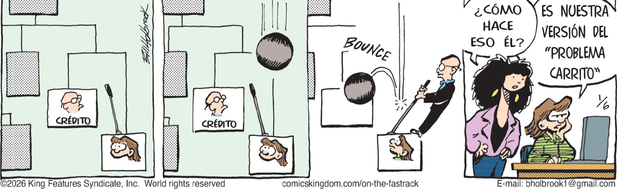 Photo caption OCR: CRÉDITO Bill Holbrook CRÉDITO ¿CÓMO ES NUESTRA BOUNCE HACE ESO ÉL? VERSIÓN DEL "PROBLEMA CARRITO" ©2026 King Features SyndicateInc. World rights reserved comicskingdom.com/on-the-fastrack E-mail: bholbrook1@gmail.com CRÉDITO Bill Holbrook CRÉDITO ¿ CÓMO ES NUESTRA BOUNCE HACE ESO ÉL ? VERSIÓN DEL " PROBLEMA CARRITO " © 2026 King Features SyndicateInc. World rights reserved comicskingdom.com/on-the-fastrack E - mail : bholbrook1@gmail.com