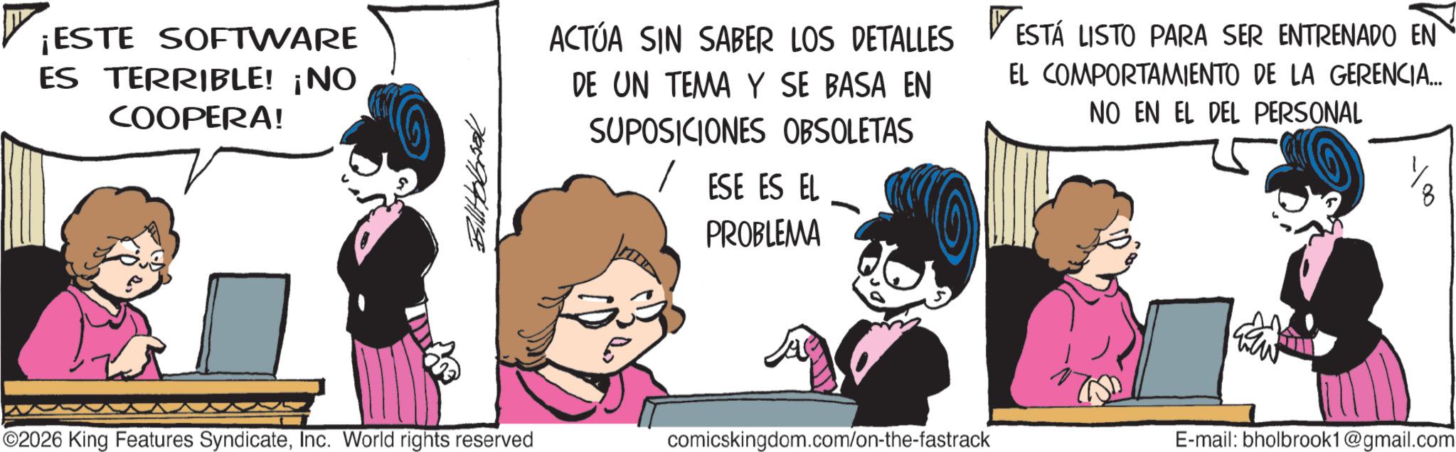 Comic book OCR: ¡ESTE SOFTWARE ES TERRIBLE! ¡NO COOPERA! Bilholbook ACTÚA SIN SABER LOS DETALLES ESTÁ LISTO PARA SER ENTRENADO EN DE UN TEMA Y SE BASA EN SUPOSICIONES OBSOLETAS / ESE ES EL PROBLEMA EL COMPORTAMIENTO DE LA GERENCIA... NO EN EL DEL PERSONAL ©2026 King Features SyndicateInc. World rights reserved comicskingdom.com/on-the-fastrack E-mail: bholbrook1@gmail.com ¡ ESTE SOFTWARE ES TERRIBLE ! ¡ NO COOPERA ! Bilholbook ACTÚA SIN SABER LOS DETALLES ESTÁ LISTO PARA SER ENTRENADO EN DE UN TEMA Y SE BASA EN SUPOSICIONES OBSOLETAS / ESE ES EL PROBLEMA EL COMPORTAMIENTO DE LA GERENCIA ... NO EN EL DEL PERSONAL © 2026 King Features SyndicateInc. World rights reserved comicskingdom.com/on-the-fastrack E - mail : bholbrook1@gmail.com