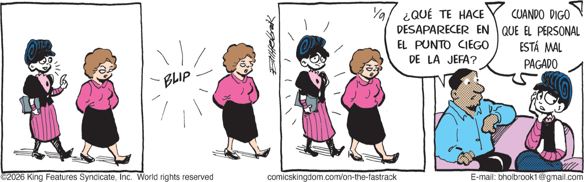 Fictional character OCR: BLIP ???????? Ya ¿QUÉ TE HACE DESAPARECER EN EL PUNTO CIEGO DE LA JEFA? CUANDO DIGO QUE EL PERSONAL ESTÁ MAL PAGADO ©2026 King Features SyndicateInc. World rights reserved comicskingdom.com/on-the-fastrack E-mail: bholbrook1@gmail.com BLIP ???????? Ya ¿ QUÉ TE HACE DESAPARECER EN EL PUNTO CIEGO DE LA JEFA ? CUANDO DIGO QUE EL PERSONAL ESTÁ MAL PAGADO © 2026 King Features SyndicateInc. World rights reserved comicskingdom.com/on-the-fastrack E - mail : bholbrook1@gmail.com