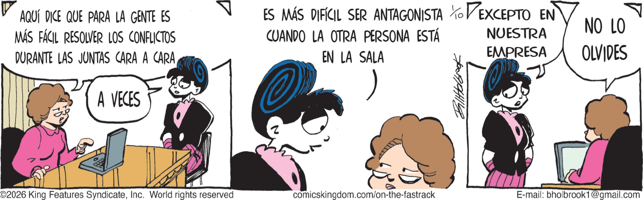 Publication OCR: AQUÍ DICE QUE PARA LA GENTE ES MÁS FÁCIL RESOLVER LOS CONFLICTOS DURANTE LAS JUNTAS CARA A CARAA VECES ? ES MÁS DIFÍCIL SER ANTAGONISTA TO EXCEPTO EN CUANDO LA OTRA PERSONA ESTÁ EN LA SALA NUESTRA EMPRESA NO LO OLVIDES Billfolbrook ©2026 King Features SyndicateInc. World rights reserved comicskingdom.com/on-the-fastrack E-mail: bholbrook1@gmail.com AQUÍ DICE QUE PARA LA GENTE ES MÁS FÁCIL RESOLVER LOS CONFLICTOS DURANTE LAS JUNTAS CARA A CARAA VECES ? ES MÁS DIFÍCIL SER ANTAGONISTA TO EXCEPTO EN CUANDO LA OTRA PERSONA ESTÁ EN LA SALA NUESTRA EMPRESA NO LO OLVIDES Billfolbrook © 2026 King Features SyndicateInc. World rights reserved comicskingdom.com/on-the-fastrack E - mail : bholbrook1@gmail.com