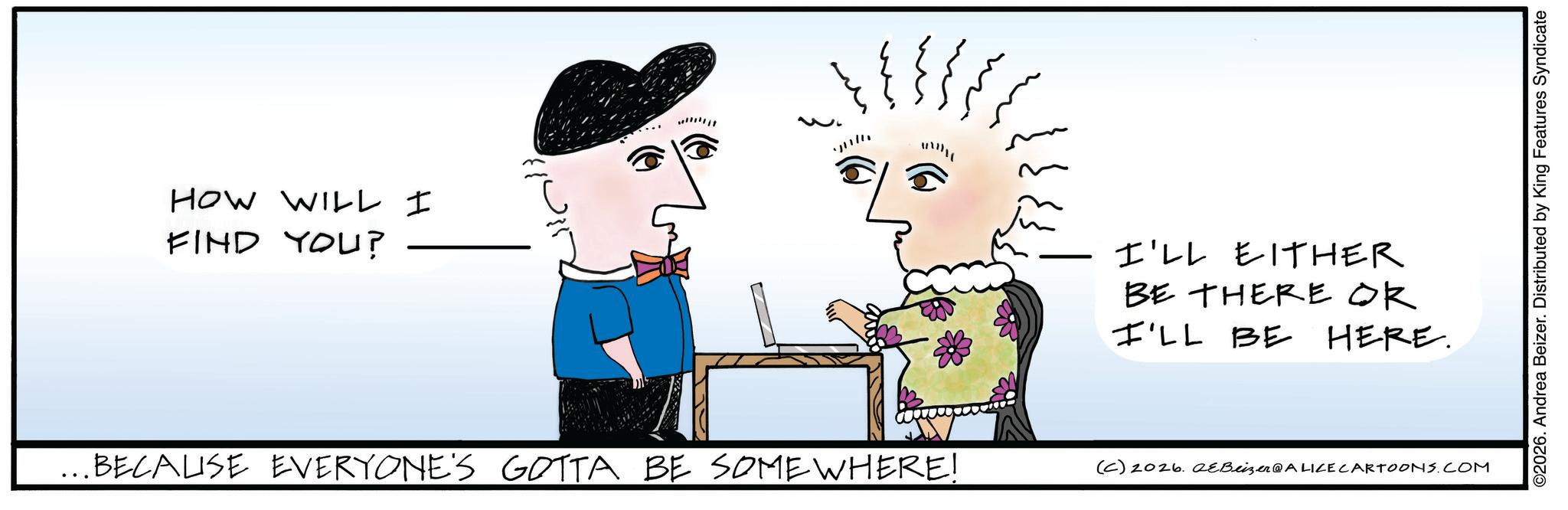 Graphics OCR: HOW WILL I FIND YOU? ...BECALISE EVERYONE'S GOTTA BE SOMEWHERE! I'LL EITHER BE THERE OR I'LL BE HERE. (C) 2026. eBeizer@ALICE CARTOONS.COM ©2026. Andrea Beizer. Distributed by King Features Syndicate HOW WILL I FIND YOU ? ... BECALISE EVERYONE'S GOTTA BE SOMEWHERE ! I'LL EITHER BE THERE OR I'LL BE HERE . ( C ) 2026. eBeizer @ ALICE CARTOONS.COM © 2026 . Andrea Beizer . Distributed by King Features Syndicate