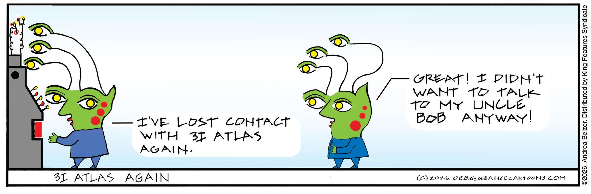 Fictional character OCR: — I'VE LOST CONTACT WITH 31 ATLAS AGAIN. 31 ATLAS AGAIN GREAT! I DIDN'T WANT TO TALK TO MY UNCLE BOB ANYWAY! (C) 2026. 2eBeizer@ALICE CARTOONS.COM ©2026. Andrea Beizer. Distributed by King Features Syndicate — I'VE LOST CONTACT WITH 31 ATLAS AGAIN . 31 ATLAS AGAIN GREAT ! I DIDN'T WANT TO TALK TO MY UNCLE BOB ANYWAY ! ( C ) 2026. 2eBeizer @ ALICE CARTOONS.COM © 2026 . Andrea Beizer . Distributed by King Features Syndicate
