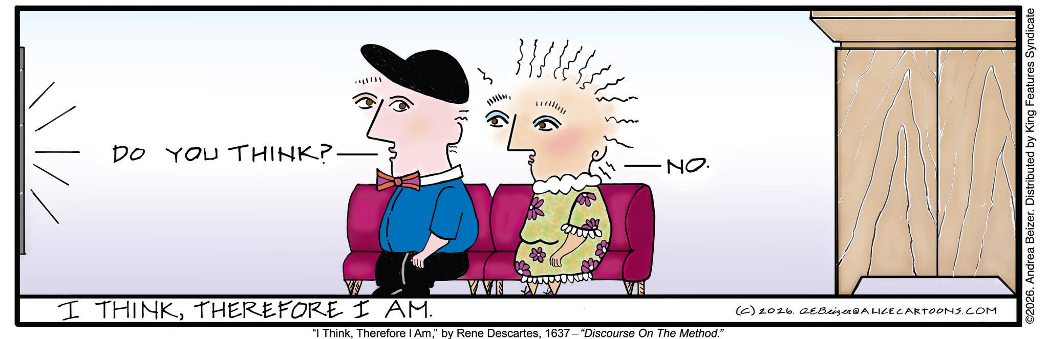 Animated cartoon OCR: DO YOU THINK? – I THINKTHEREFORE I AM. VVN ·NO. "I Think1637-"Discourse On The Method." (C) 2026. QeBeizer@ALILE CARTOONS.COM ©2026. Andrea Beizer. Distributed by King Features Syndicate DO YOU THINK ? – I THINKTHEREFORE I AM . VVN · NO . " I ThinkTherefore I Am" by Rene Descartes1637- " Discourse On The Method . " ( C ) 2026. QeBeizer @ ALILE CARTOONS.COM © 2026 . Andrea Beizer . Distributed by King Features Syndicate
