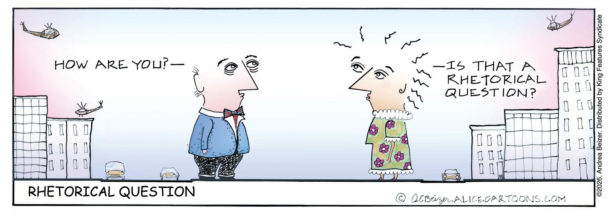 Graphics OCR: HOW ARE YOU?- RHETORICAL QUESTION ??? -IS THAT A RHETORICAL QUESTION? 00 O L ?? QEBeizer.ALICECARTOONS.COM ©2026. Andrea Beizer. Distributed by King Features Syndicate HOW ARE YOU ? - RHETORICAL QUESTION ??? -IS THAT A RHETORICAL QUESTION ? 00 O L ?? QEBeizer.ALICECARTOONS.COM © 2026 . Andrea Beizer . Distributed by King Features Syndicate