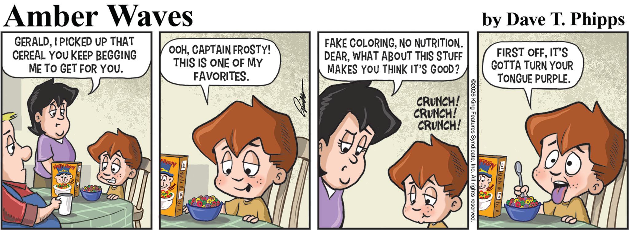 Animation OCR: Amber Waves GERALDI PICKED UP THAT CEREAL YOU KEEP BEGGING ME TO GET FOR YOU. OOHCAPTAIN FROSTY! THIS IS ONE OF MY FAVORITES. FAKE COLORINGNO NUTRITION. DEARWHAT ABOUT THIS STUFF MAKES YOU THINK IT'S GOOD? CRUNCH! CRUNCH! CRUNCH! ©2026 King Features SyndicateInc. All rights reserved. by Dave T. Phipps FIRST OFFIT'S GOTTA TURN YOUR TONGUE PURPLE. Amber Waves GERALDI PICKED UP THAT CEREAL YOU KEEP BEGGING ME TO GET FOR YOU . OOHCAPTAIN FROSTY ! THIS IS ONE OF MY FAVORITES . FAKE COLORINGNO NUTRITION . DEARWHAT ABOUT THIS STUFF MAKES YOU THINK IT'S GOOD ? CRUNCH ! CRUNCH ! CRUNCH ! © 2026 King Features SyndicateInc. All rights reserved . by Dave T. Phipps FIRST OFFIT'S GOTTA TURN YOUR TONGUE PURPLE .