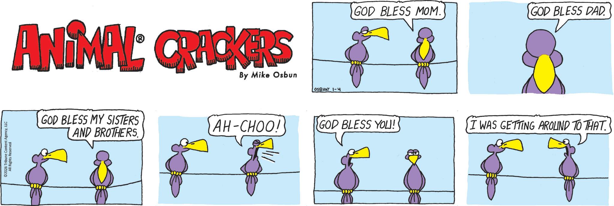 Beak OCR: 2026 Tribune Content AgencyLLC All Rights Reserved ANIMAL CRACKERS By Mike Osbun OSBUN 1-4 GOD BLESS MY SISTERS 1 AND BROTHERS GOD BLESS MOM. GOD BLESS DAD. AH-CHOO! GOD BLESS YOU! I WAS GETTING AROUND TO THAT. 2026 Tribune Content AgencyLLC All Rights Reserved ANIMAL CRACKERS By Mike Osbun OSBUN 1-4 GOD BLESS MY SISTERS 1 AND BROTHERS GOD BLESS MOM . GOD BLESS DAD . AH - CHOO ! GOD BLESS YOU ! I WAS GETTING AROUND TO THAT .