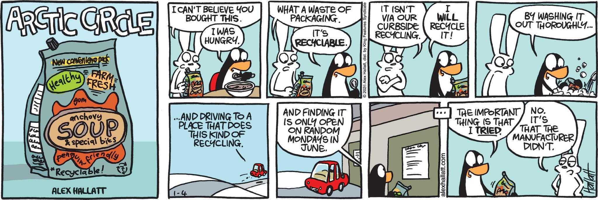 Fictional character OCR: ARCTIC CRCLE New convenience pa Healthy FARM FRESH gom anchovy SOUP &special bies pen friendly "Recyclable! I CAN'T BELIEVE YOU BOUGHT THIS. I WAS HUNGRY. WHAT A WASTE OF PACKAGING. IT'S RECYCLABLE. ... .AND DRIVING TO A PLACE THAT DOES THIS KIND OF RECYCLING. AND FINDING IT IS ONLY OPEN ON RANDOM MONDAYS IN JUNE. ALEX HALLATT 1-4 2026 Alex Hallattdis Features S ?? ????? alexhallatt.com IT ISN'T VIA OUR CURBSIDE I RECYCLING. WILL RECYCLE IT! BY WASHING IT OUT THOROUGHLY... THE IMPORTANT NO. THING IS THAT I TRIED IT'S THAT THE MANUFACTURER DIDN'T. ARCTIC CRCLE New convenience pa Healthy FARM FRESH gom anchovy SOUP & special bies pen friendly " Recyclable ! I CAN'T BELIEVE YOU BOUGHT THIS . I WAS HUNGRY . WHAT A WASTE OF PACKAGING . IT'S RECYCLABLE . ... .AND DRIVING TO A PLACE THAT DOES THIS KIND OF RECYCLING . AND FINDING IT IS ONLY OPEN ON RANDOM MONDAYS IN JUNE . ALEX HALLATT 1-4 2026 Alex Hallattdis Features S ?? ????? alexhallatt.com IT ISN'T VIA OUR CURBSIDE I RECYCLING . WILL RECYCLE IT ! BY WASHING IT OUT THOROUGHLY ... THE IMPORTANT NO . THING IS THAT I TRIED IT'S THAT THE MANUFACTURER DIDN'T .