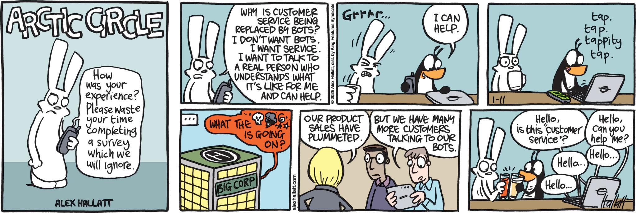 Animated cartoon OCR: I CAN HELP. tap. tap. tappity tap. ARCTIC CRCLE How was your experience? Please waste your time completing a survey which we will ignore. ALEX HALLATT WHY IS CUSTOMER SERVICE BEING REPLACED BY BOTS? I DON'T WANT BOTS. I WANT SERVICE. I WANT TO TALK TO A REAL PERSON WHO UNDERSTANDS WHAT IT'S LIKE FOR ME AND CAN HELP. WHAT THE 6 IS GOING ON? BIG CORP alexhallatt.com 2026 Alex HallattGrrrr... OUR PRODUCT SALES HAVE PLUMMETED. ale BUT WE HAVE MANY MORE CUSTOMERS TALKING TO OUR BOTS. 1-11 Hellois this customer can you HelloService"? help me? Hello... Hello... Hello... Halatt I CAN HELP . tap . tap . tappity tap . ARCTIC CRCLE How was your experience ? Please waste your time completing a survey which we will ignore . ALEX HALLATT WHY IS CUSTOMER SERVICE BEING REPLACED BY BOTS ? I DON'T WANT BOTS . I WANT SERVICE . I WANT TO TALK TO A REAL PERSON WHO UNDERSTANDS WHAT IT'S LIKE FOR ME AND CAN HELP . WHAT THE 6 IS GOING ON ? BIG CORP alexhallatt.com 2026 Alex HallattGrrrr ... OUR PRODUCT SALES HAVE PLUMMETED . ale BUT WE HAVE MANY MORE CUSTOMERS TALKING TO OUR BOTS . 1-11 Hellois this customer can you HelloService " ? help me ? Hello ... Hello ... Hello ... Halatt