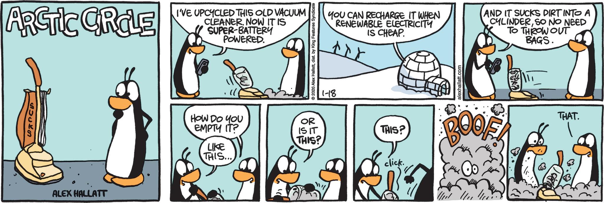 Penguin OCR: ARCTIC CIRCLE I'VE UPCYCLED THIS OLD VACUUM CLEANER. NOW IT IS SUPER-BATTERY POWERED. SOCKS ALEX HALLATT 2026 Alex Hallattdist. by King Features Syndicate 1-18 YOU CAN RECHARGE IT WHEN RENEWABLE ELECTRICITY IS CHEAP. AND IT SUCKS DIRT INTO A CYLINDERSO NO NEED TO THROW OUT BAGS. HOW DO YOU EMPTY IT? LIKE THIS... OR IS IT THIS? click. alexhallatt.com THIS? BOOK & THAT. ARCTIC CIRCLE I'VE UPCYCLED THIS OLD VACUUM CLEANER . NOW IT IS SUPER - BATTERY POWERED . SOCKS ALEX HALLATT 2026 Alex Hallattdist . by King Features Syndicate 1-18 YOU CAN RECHARGE IT WHEN RENEWABLE ELECTRICITY IS CHEAP . AND IT SUCKS DIRT INTO A CYLINDERSO NO NEED TO THROW OUT BAGS . HOW DO YOU EMPTY IT ? LIKE THIS ... OR IS IT THIS ? click . alexhallatt.com THIS ? BOOK & THAT .