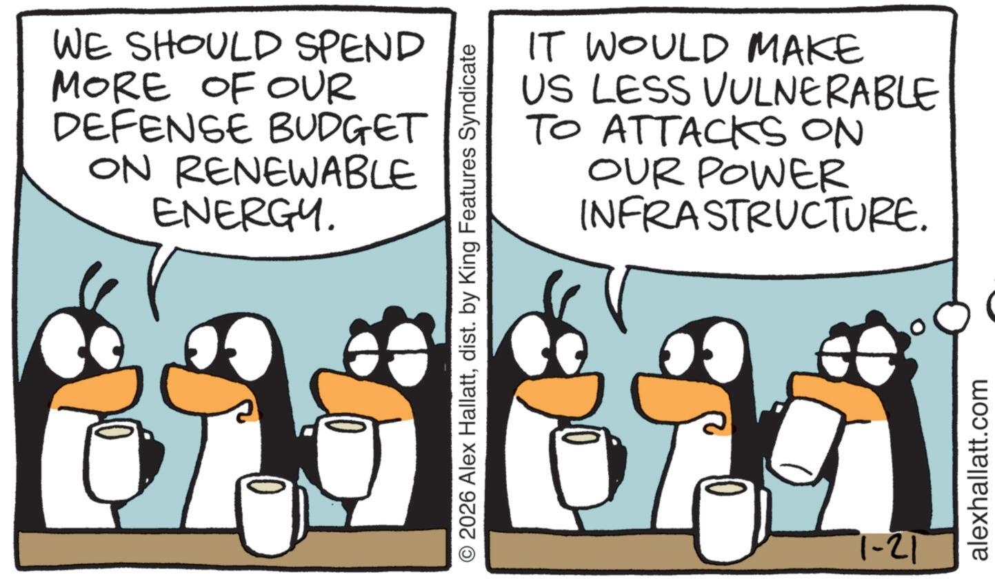 Flightless bird OCR: WE SHOULD SPEND MORE OF OUR DEFENSE BUDGET ON RENEWABLE ENERGY. or IT WOULD MAKE US LESS VULNERABLE TO ATTACKS ON OUR POWER INFRASTRUCTURE. © 2026 Alex Hallattdist. by King Features Syndicate 1-21 alexhallatt.com WE SHOULD SPEND MORE OF OUR DEFENSE BUDGET ON RENEWABLE ENERGY . or IT WOULD MAKE US LESS VULNERABLE TO ATTACKS ON OUR POWER INFRASTRUCTURE . © 2026 Alex Hallattdist . by King Features Syndicate 1-21 alexhallatt.com