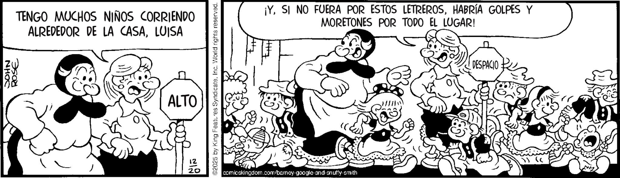Animated cartoon OCR: NHOC ROSE TENGO MUCHOS NIÑOS CORRIENDO ALREDEDOR DE LA CASALUISA ALTO 12 20 ©2025 by King Features SyndicateInc. World rights reserved. ¡YHABRÍA GOLPES Y MORETONES POR TODO EL LUGAR! comicskingdom.com/barney-google-and-snuffy-smith DESPACIO NHOC ROSE TENGO MUCHOS NIÑOS CORRIENDO ALREDEDOR DE LA CASALUISA ALTO 12 20 © 2025 by King Features SyndicateInc. World rights reserved . ¡ YSI NO FUERA POR ESTOS LETREROSHABRÍA GOLPES Y MORETONES POR TODO EL LUGAR ! comicskingdom.com/barney-google-and-snuffy-smith DESPACIO