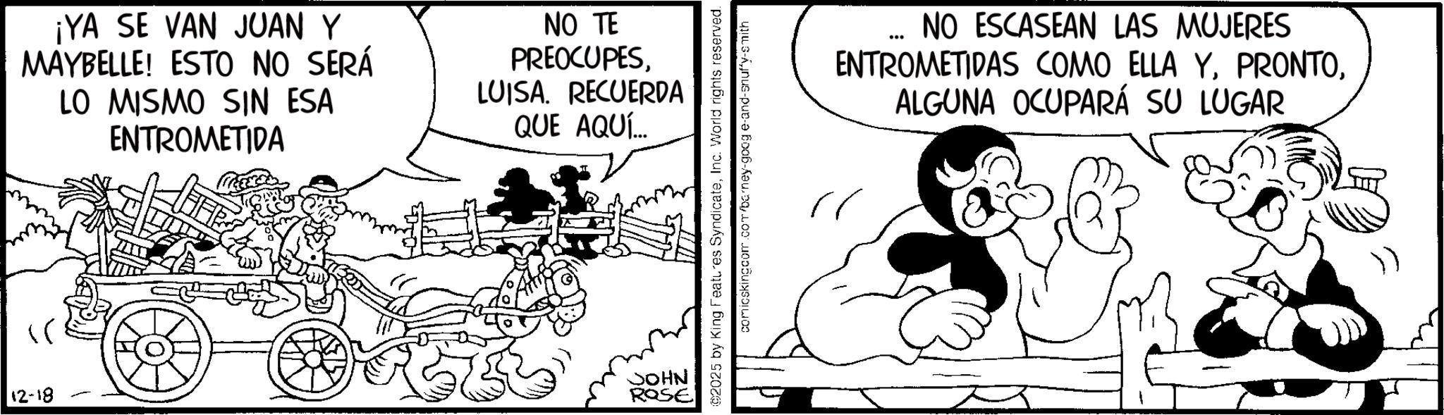 Animated cartoon OCR: 12-18 ¡YA SE VAN JUAN Y MAYBELLE! ESTO NO SERÁ LO MISMO SIN ESA ENTROMETIDA NO TE PREOCUPESLUISA. RECUERDA QUE AQUÍ... JOHN ROSE 2025 by King Features SyndicateInc. World rights reserved. comicskingcom.com/barney-goog e-and-snuffy-smith NO ESCASEAN LAS MUJERES ENTROMETIDAS COMO ELLA YALGUNA OCUPARÁ SU LUGAR 12-18 ¡ YA SE VAN JUAN Y MAYBELLE ! ESTO NO SERÁ LO MISMO SIN ESA ENTROMETIDA NO TE PREOCUPESLUISA . RECUERDA QUE AQUÍ ... JOHN ROSE 2025 by King Features SyndicateInc. World rights reserved . comicskingcom.com/barney-goog e - and - snuffy - smith NO ESCASEAN LAS MUJERES ENTROMETIDAS COMO ELLA YALGUNA OCUPARÁ SU LUGAR