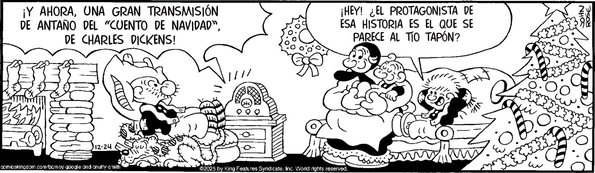 Animation OCR: ¡Y AHORAUNA GRAN TRANSMISIÓN DE ANTAÑO DEL "CUENTO DE NAVIDAD"DE CHARLES DICKENS! 12-24 comicskingdom.com/barney-google-and-snuffy-smith 11 02025 by King Features SyndicateInc. World rights reserved. ¡HEY! ¿EL PROTAGONISTA DE ESA HISTORIA ES EL QUE SE PARECE AL TÍO TAPÓN? NHOS ROSE ¡ Y AHORAUNA GRAN TRANSMISIÓN DE ANTAÑO DEL " CUENTO DE NAVIDAD "DE CHARLES DICKENS ! 12-24 comicskingdom.com/barney-google-and-snuffy-smith 11 02025 by King Features SyndicateInc. World rights reserved . ¡ HEY ! ¿ EL PROTAGONISTA DE ESA HISTORIA ES EL QUE SE PARECE AL TÍO TAPÓN ? NHOS ROSE