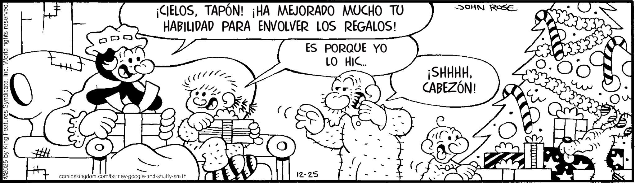 Conversation OCR: 2025 by King Features SyndicateInc. World rights reserved. ¡CIELOSTAPÓN! ¡HA MEJORADO MUCHO TU HABILIDAD PARA ENVOLVER LOS REGALOS! ES PORQUE YO LO HIC... JOHN ROSE comicskingdom.com/barey-google-ard-snulffy-sm th 12-25 ¡SHHHHCABEZÓN! 2025 by King Features SyndicateInc. World rights reserved . ¡ CIELOSTAPÓN ! ¡ HA MEJORADO MUCHO TU HABILIDAD PARA ENVOLVER LOS REGALOS ! ES PORQUE YO LO HIC ... JOHN ROSE comicskingdom.com/barey-google-ard-snulffy-sm th 12-25 ¡ SHHHHCABEZÓN !