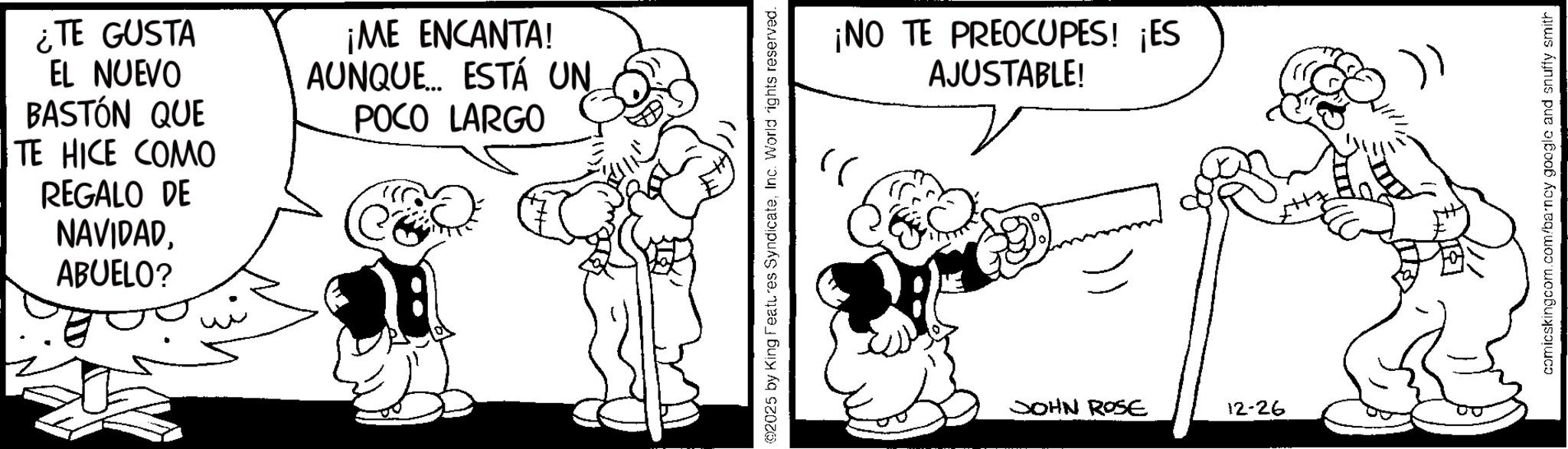 Line art OCR: ¿TE GUSTA EL NUEVO BASTÓN QUE TE HICE COMO REGALO DE NAVIDADABUELO? ¡ME ENCANTA! AUNQUE ESTÁ UN POCO LARGO 2025 by King Features SyndicateInc. World rights reserved. ¡NO TE PREOCUPES! ¡ES AJUSTABLE! JOHN ROSE 12-26 comicskingcom.com/barncy google and snuffy smith ¿ TE GUSTA EL NUEVO BASTÓN QUE TE HICE COMO REGALO DE NAVIDADABUELO ? ¡ ME ENCANTA ! AUNQUE ESTÁ UN POCO LARGO 2025 by King Features SyndicateInc. World rights reserved . ¡ NO TE PREOCUPES ! ¡ ES AJUSTABLE ! JOHN ROSE 12-26 comicskingcom.com/barncy google and snuffy smith