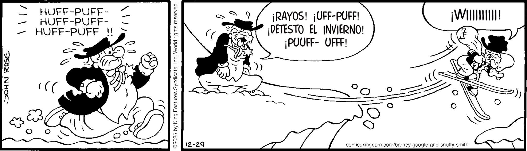 Animation OCR: JOHN ROSE HUFF-PUFF- HUFF-PUFF- HUFF-PUFF !! ©2025 by King Features SyndicateInc. World rights reserved. (( ¡RAYOS! ¡UFF-PUFF! ¡DETESTO EL INVIERNO! ¡PUUFF- UFFF! 12-29 comicskingdom.com/barncy google and snuffy smith ¡W||||||||||! JOHN ROSE HUFF - PUFF- HUFF - PUFF- HUFF - PUFF !! © 2025 by King Features SyndicateInc. World rights reserved . ( ( ¡ RAYOS ! ¡ UFF - PUFF ! ¡ DETESTO EL INVIERNO ! ¡ PUUFF- UFFF ! 12-29 comicskingdom.com/barncy google and snuffy smith ¡ W |||||||||| !