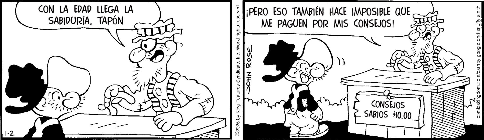 Animated cartoon OCR: 1-2 CON LA EDAD LLEGA LA SABIDURÍATAPÓN ¡PERO ESO TAMBIÉN HACE IMPOSIBLE QUE ME PAGUEN POR MIS CONSEJOS! 2026 by King Features SyndicateInc. World rights reserved. JOHN ROSE CONSEJOS SABIOS $10.00 comicskingdom.com/barncy goog c and snuffy sm th 1-2 CON LA EDAD LLEGA LA SABIDURÍATAPÓN ¡ PERO ESO TAMBIÉN HACE IMPOSIBLE QUE ME PAGUEN POR MIS CONSEJOS ! 2026 by King Features SyndicateInc. World rights reserved . JOHN ROSE CONSEJOS SABIOS $ 10.00 comicskingdom.com/barncy goog c and snuffy sm th