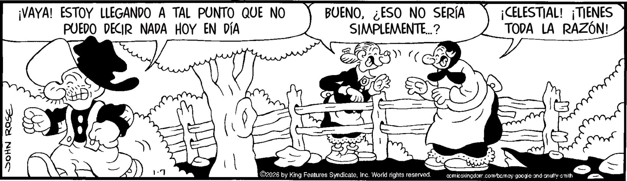 Comic book OCR: JOHN ROSE ¡VAYA! ESTOY LLEGANDO A TAL PUNTO QUE NO PUEDO DECIR NADA HOY EN DÍA BUENO¿ESO NO SERÍA SIMPLEMENTE...? " CELESTIAL! ¡TIENES TODA LA RAZÓN! 1-7 ©2026 by King Features SyndicateInc. World rights reserved. comicskingdom.com/barney-google-and-snuffy-smith JOHN ROSE ¡ VAYA ! ESTOY LLEGANDO A TAL PUNTO QUE NO PUEDO DECIR NADA HOY EN DÍA BUENO¿ ESO NO SERÍA SIMPLEMENTE ... ? " CELESTIAL ! ¡ TIENES TODA LA RAZÓN ! 1-7 © 2026 by King Features SyndicateInc. World rights reserved . comicskingdom.com/barney-google-and-snuffy-smith
