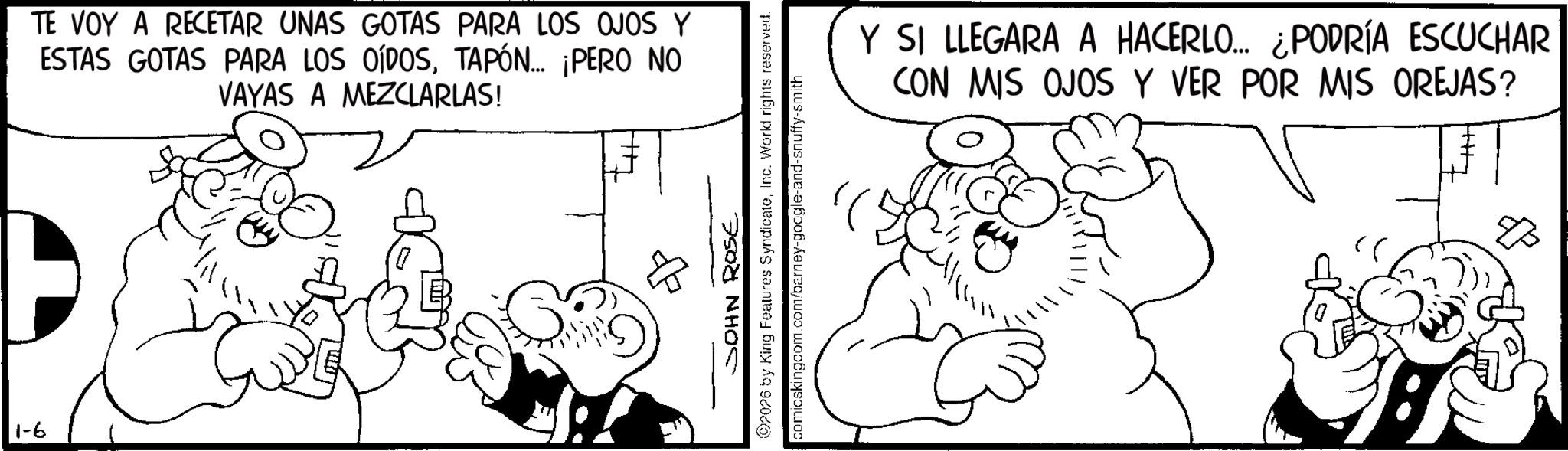 Comics OCR: 1-6 TE VOY A RECETAR UNAS GOTAS PARA LOS OJOS Y ESTAS GOTAS PARA LOS OÍDOSTAPÓN... ¡PERO NO VAYAS A MEZCLARLAS! SOHN ROSE 2026 by King Features SyndicateInc. World rights reserved. comicskingcom.com/barney-google-and-snuffy-smith Y SI LLEGARA A HACERLO... ¿PODRÍA ESCUCHAR CON MIS OJOS Y VER POR MIS OREJAS? 1-6 TE VOY A RECETAR UNAS GOTAS PARA LOS OJOS Y ESTAS GOTAS PARA LOS OÍDOSTAPÓN ... ¡ PERO NO VAYAS A MEZCLARLAS ! SOHN ROSE 2026 by King Features SyndicateInc. World rights reserved . comicskingcom.com/barney-google-and-snuffy-smith Y SI LLEGARA A HACERLO ... ¿ PODRÍA ESCUCHAR CON MIS OJOS Y VER POR MIS OREJAS ?