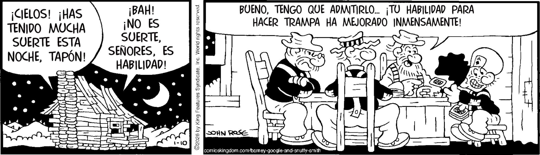 Conversation OCR: ¡CIELOS! ¡HAS TENIDO MUCHA SUERTE ESTA NOCHETAPÓN! ¡BAH! ¡NO ES SUERTEES HABILIDAD! ©2026 by King Features SyndicateInc. World rights reserved. BUENOTENGO QUE ADMITIRLO... ¡TU HABILIDAD PARA HACER TRAMPA HA MEJORADO INMENSAMENTE! JOHN ROSE comicskingdom.com/barney-google-and-snuffy-smith ¡ CIELOS ! ¡ HAS TENIDO MUCHA SUERTE ESTA NOCHETAPÓN ! ¡ BAH ! ¡ NO ES SUERTEES HABILIDAD ! © 2026 by King Features SyndicateInc. World rights reserved . BUENOTENGO QUE ADMITIRLO ... ¡ TU HABILIDAD PARA HACER TRAMPA HA MEJORADO INMENSAMENTE ! JOHN ROSE comicskingdom.com/barney-google-and-snuffy-smith