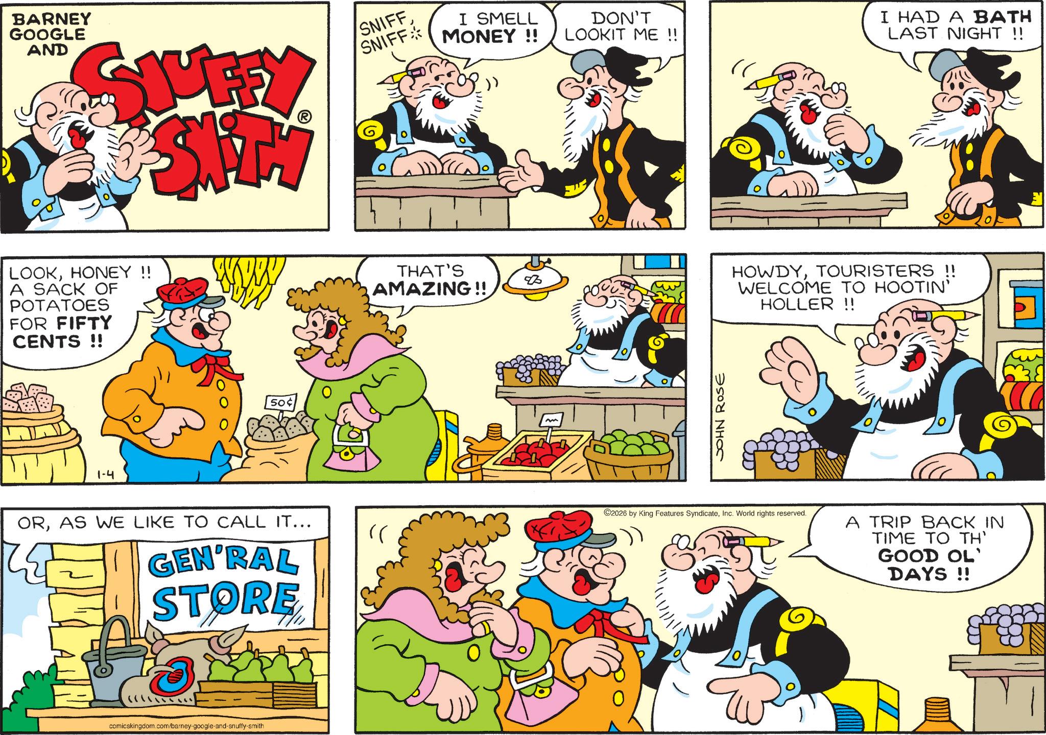 Comics OCR: BARNEY GOOGLE AND SJUFFY E-SAFTY SNIFFSNIFF I SMELL MONEY!! LOOKHONEY !! A SACK OF POTATOES FOR FIFTY CENTS !! 1-4 50¢ ORAS WE LIKE TO CALL IT... GEN'RAL STORE ((???????? comicskingdom.com/barney-google-and-snuffy-smith " THAT'S AMAZING!! m DON'T LOOKIT ME !! JOHN ROSE I HAD A BATH LAST NIGHT !! HOWDYTOURISTERS !! WELCOME TO HOOTIN' HOLLER !! 2026 by King Features SyndicateInc. World rights reserved. A TRIP BACK IN TIME TO TH' GOOD OL' DAYS!! 38 BARNEY GOOGLE AND SJUFFY E - SAFTY SNIFFSNIFF I SMELL MONEY !! LOOKHONEY !! A SACK OF POTATOES FOR FIFTY CENTS !! 1-4 50 ¢ ORAS WE LIKE TO CALL IT ... GEN'RAL STORE ( ( ? ? ??? ??? comicskingdom.com/barney-google-and-snuffy-smith " THAT'S AMAZING !! m DON'T LOOKIT ME !! JOHN ROSE I HAD A BATH LAST NIGHT !! HOWDYTOURISTERS !! WELCOME TO HOOTIN ' HOLLER !! 2026 by King Features SyndicateInc. World rights reserved . A TRIP BACK IN TIME TO TH ' GOOD OL ' DAYS !! 38