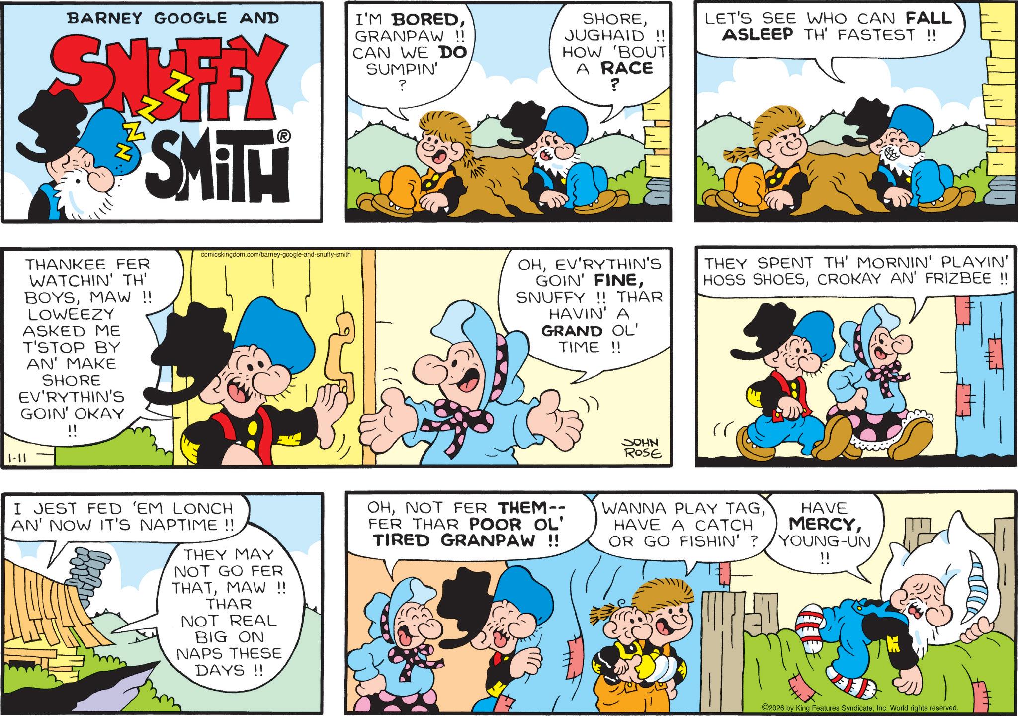 Conversation OCR: BARNEY GOOGLE AND SNIFFY SMITH I'M BOREDGRANPAW !! CAN WE DO SUMPIN' ? SHOREJUGHAID !! HOW 'BOUT A RACE ? LET'S SEE WHO CAN FALL ASLEEP TH' FASTEST !! THANKEE FER WATCHIN' TH' BOYSMAW !! LOWEEZY ASKED ME T'STOP BY AN' MAKE SHORE EV'RYTHIN'S GOIN' OKAY 1-11 comicskingdom.com/barney-google-and-snuffy-smith I JEST FED 'EM LONCH AN' NOW IT'S NAPTIME !! THEY MAY NOT GO FER THATMAW !! THAR NOT REAL BIG ON NAPS THESE DAYS!! OHEV'RYTHIN'S GOIN' FINESNUFFY!! THAR HAVIN' A GRAND OL' TIME!! THEY SPENT TH' MORNIN' PLAYIN' HOSS SHOESCROKAY AN' FRIZBEE !! JOHN ROSE OHNOT FER THEM-- FER THAR POOR OL' TIRED GRANPAW !! WANNA PLAY TAGHAVE A CATCH OR GO FISHIN' ? HAVE MERCYYOUNG-UN 11 2026 by King Features SyndicateInc. World rights reserved. BARNEY GOOGLE AND SNIFFY SMITH I'M BOREDGRANPAW !! CAN WE DO SUMPIN ' ? SHOREJUGHAID !! HOW ' BOUT A RACE ? LET'S SEE WHO CAN FALL ASLEEP TH ' FASTEST !! THANKEE FER WATCHIN ' TH ' BOYSMAW !! LOWEEZY ASKED ME T'STOP BY AN ' MAKE SHORE EV'RYTHIN'S GOIN ' OKAY 1-11 comicskingdom.com/barney-google-and-snuffy-smith I JEST FED ' EM LONCH AN ' NOW IT'S NAPTIME !! THEY MAY NOT GO FER THATMAW !! THAR NOT REAL BIG ON NAPS THESE DAYS !! OHEV'RYTHIN'S GOIN ' FINESNUFFY !! THAR HAVIN ' A GRAND OL ' TIME !! THEY SPENT TH ' MORNIN ' PLAYIN ' HOSS SHOESCROKAY AN ' FRIZBEE !! JOHN ROSE OHNOT FER THEM-- FER THAR POOR OL ' TIRED GRANPAW !! WANNA PLAY TAGHAVE A CATCH OR GO FISHIN ' ? HAVE MERCYYOUNG - UN 11 2026 by King Features SyndicateInc. World rights reserved .