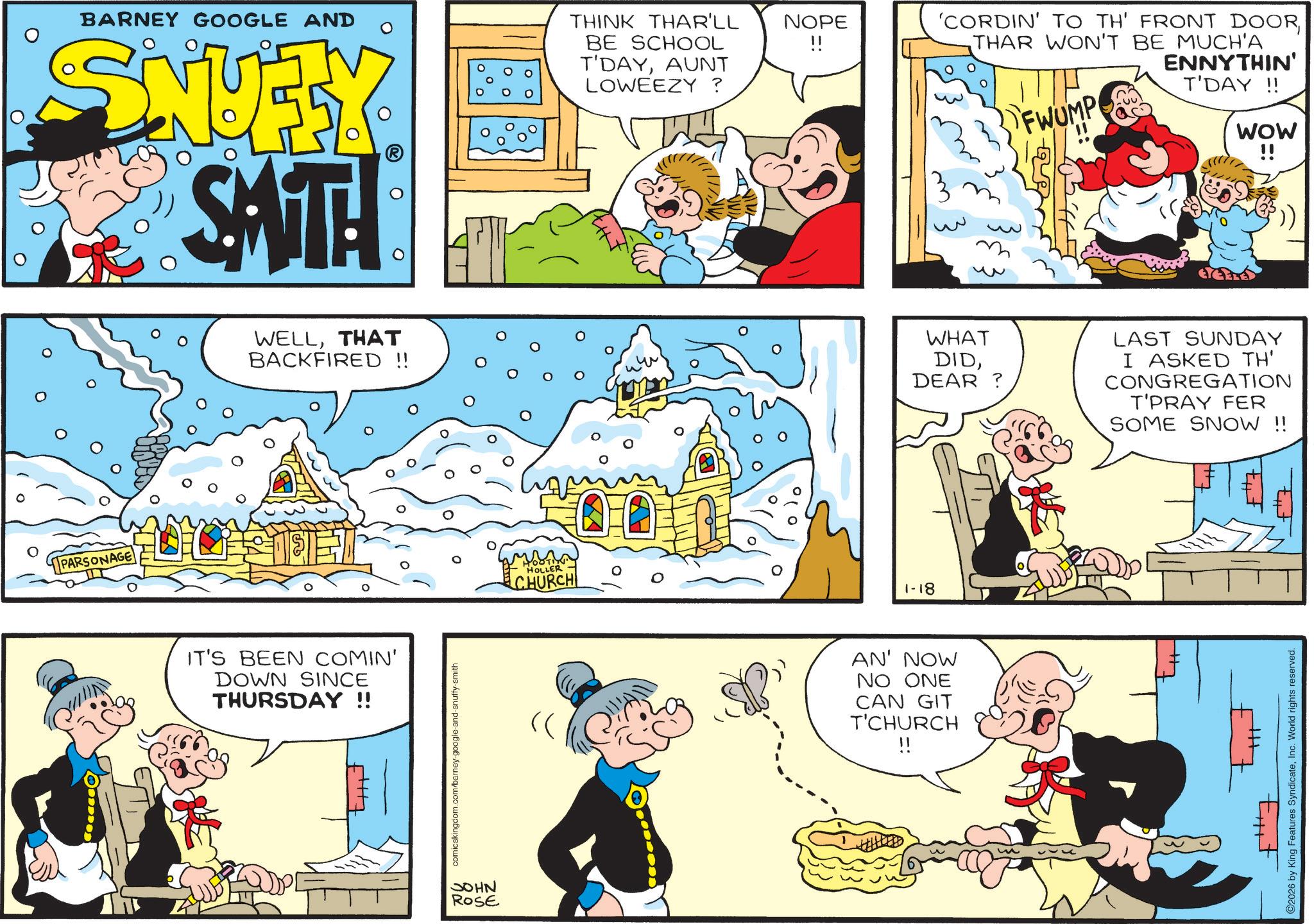 Gesture OCR: BARNEY GOOGLE AND SNUFY SATH THINK THAR'LL BE SCHOOL T'DAYAUNT LOWEEZY ? PARSONAGE WELLTHAT BACKFIRED !! IT'S BEEN COMIN' DOWN SINCE THURSDAY !! comicskingdom.com/barney-google-and-snuffy-smith JOHN ROSE HOLLER CHURCH 0 NOPE !! 'CORDIN' TO TH' FRONT DOORTHAR WON'T BE MUCH'A FWUMP ENNYTHIN' T'DAY!! 1-18 WOW !! WHAT DIDDEAR? LAST SUNDAY I ASKED TH' CONGREGATION T'PRAY FER SOME SNOW !! AN' NOW NO ONE CAN GIT T'CHURCH !! 2026 by King Features SyndicateInc. World rights reserved. BARNEY GOOGLE AND SNUFY SATH THINK THAR'LL BE SCHOOL T'DAYAUNT LOWEEZY ? PARSONAGE WELLTHAT BACKFIRED !! IT'S BEEN COMIN ' DOWN SINCE THURSDAY !! comicskingdom.com/barney-google-and-snuffy-smith JOHN ROSE HOLLER CHURCH 0 NOPE !! ' CORDIN ' TO TH ' FRONT DOORTHAR WON'T BE MUCH'A FWUMP ENNYTHIN ' T'DAY !! 1-18 WOW !! WHAT DIDDEAR ? LAST SUNDAY I ASKED TH ' CONGREGATION T'PRAY FER SOME SNOW !! AN ' NOW NO ONE CAN GIT T'CHURCH !! 2026 by King Features SyndicateInc. World rights reserved .