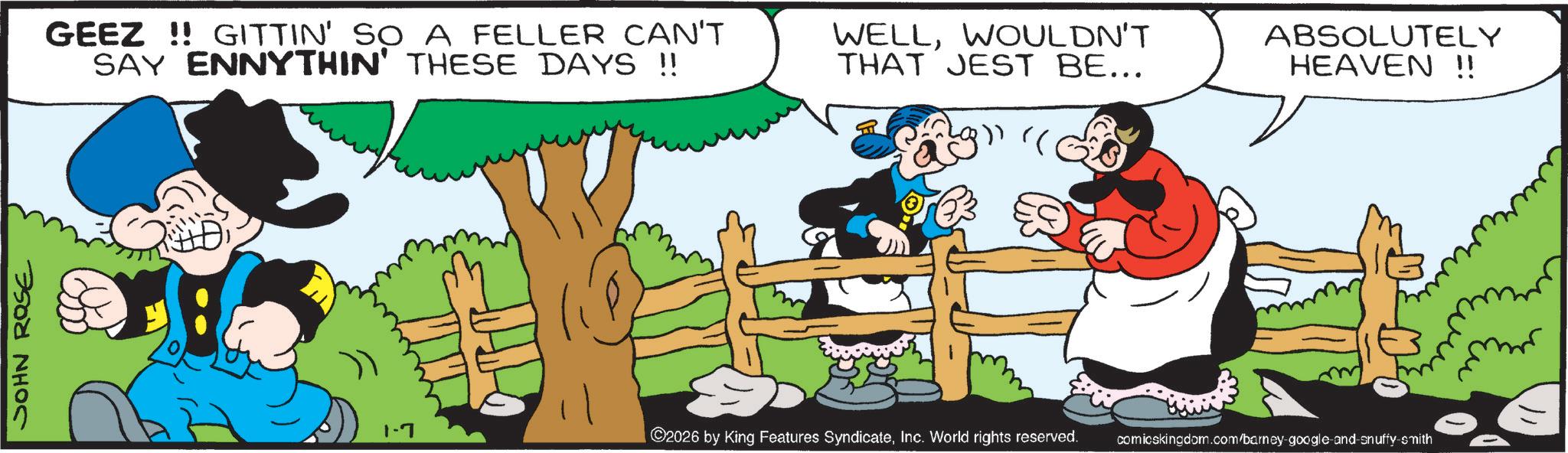 Comic book OCR: JOHN ROSE GEEZ!! GITTIN' SO A FELLER CAN'T SAY ENNYTHIN' THESE DAYS !! WELLWOULDN'T THAT JEST BE... " ABSOLUTELY HEAVEN !! 1-7 ©2026 by King Features SyndicateInc. World rights reserved. comicskingdom.com/barney-google-and-snuffy-smith JOHN ROSE GEEZ !! GITTIN ' SO A FELLER CAN'T SAY ENNYTHIN ' THESE DAYS !! WELLWOULDN'T THAT JEST BE ... " ABSOLUTELY HEAVEN !! 1-7 © 2026 by King Features SyndicateInc. World rights reserved . comicskingdom.com/barney-google-and-snuffy-smith